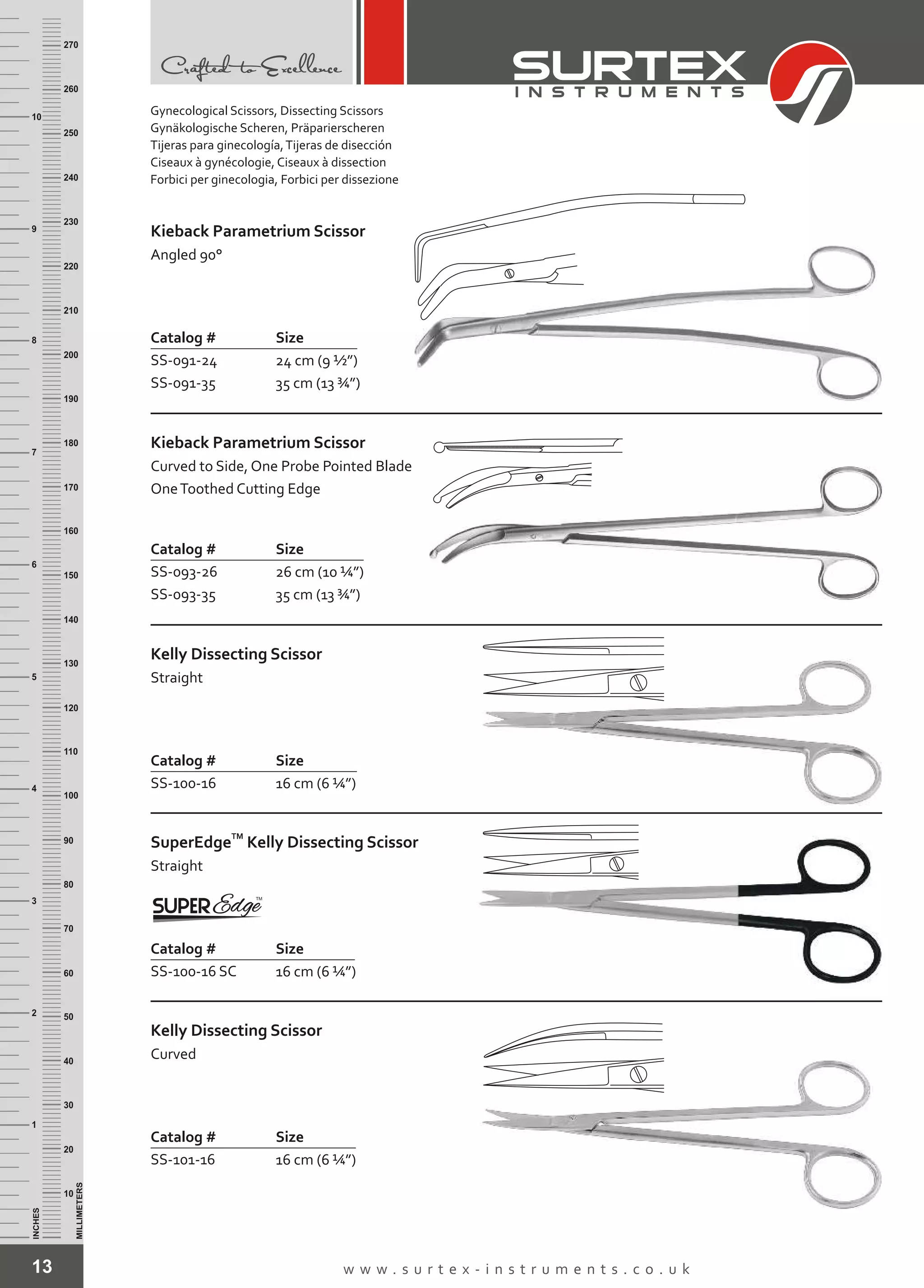 13 w w w . s u r t e x - i n s t r u m e n t s . c o . u k
INCHES
1
2
3
4
5
6
7
8
9
10
250
240
230
220
210
200
190
180
170
160
150
140
130
120
110
100
90
80
70
60
50
40
30
20
10
MILLIMETERS
260
270
Kieback Parametrium Scissor
Angled 90°
Catalog # Size
SS-091-24
SS-091-35
24 cm (9 ½”)
35 cm (13 ¾”)
Kieback Parametrium Scissor
Curved to Side, One Probe Pointed Blade
OneToothed Cutting Edge
Catalog # Size
SS-093-26
SS-093-35
26 cm (10 ¼”)
35 cm (13 ¾”)
Kelly Dissecting Scissor
Straight
Catalog # Size
SS-100-16 16 cm (6 ¼”)
TM
SuperEdge
Straight
Kelly Dissecting Scissor
Catalog # Size
SS-100-16 SC 16 cm (6 ¼”)
Kelly Dissecting Scissor
Curved
Catalog # Size
SS-101-16 16 cm (6 ¼”)
Gynecological Scissors, Dissecting Scissors
Gynäkologische Scheren, Präparierscheren
Tijeras para ginecología,Tijeras de disección
Ciseaux à gynécologie, Ciseaux à dissection
Forbici per ginecologia, Forbici per dissezione
 