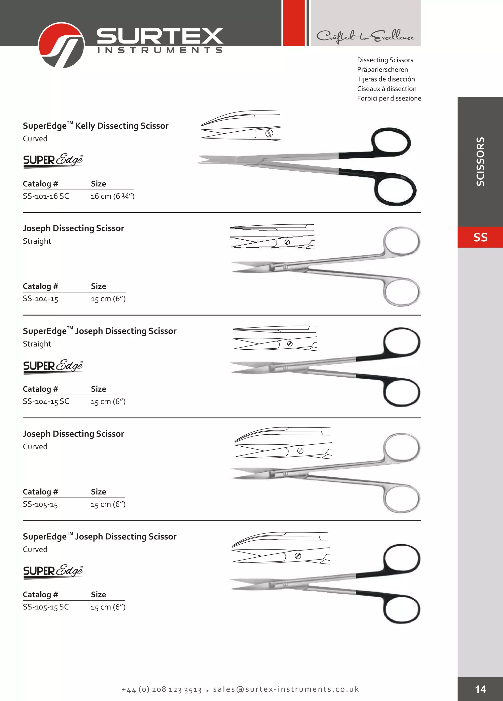Dissecting Scissors
Präparierscheren
Tijeras de disección
Ciseaux à dissection
Forbici per dissezione
14+44 (0) 208 123 3513 sales@surtex-instruments.co.uk
TM
SuperEdge
Curved
Kelly Dissecting Scissor
Catalog # Size
SS-101-16 SC 16 cm (6 ¼”)
Joseph Dissecting Scissor
Straight
Catalog # Size
SS-104-15 15 cm (6”)
TM
SuperEdge
Straight
Joseph Dissecting Scissor
Catalog # Size
SS-104-15 SC 15 cm (6”)
Joseph Dissecting Scissor
Curved
Catalog # Size
SS-105-15 15 cm (6”)
TM
SuperEdge
Curved
Joseph Dissecting Scissor
Catalog # Size
SS-105-15 SC 15 cm (6”)
SS
SCISSORS
 