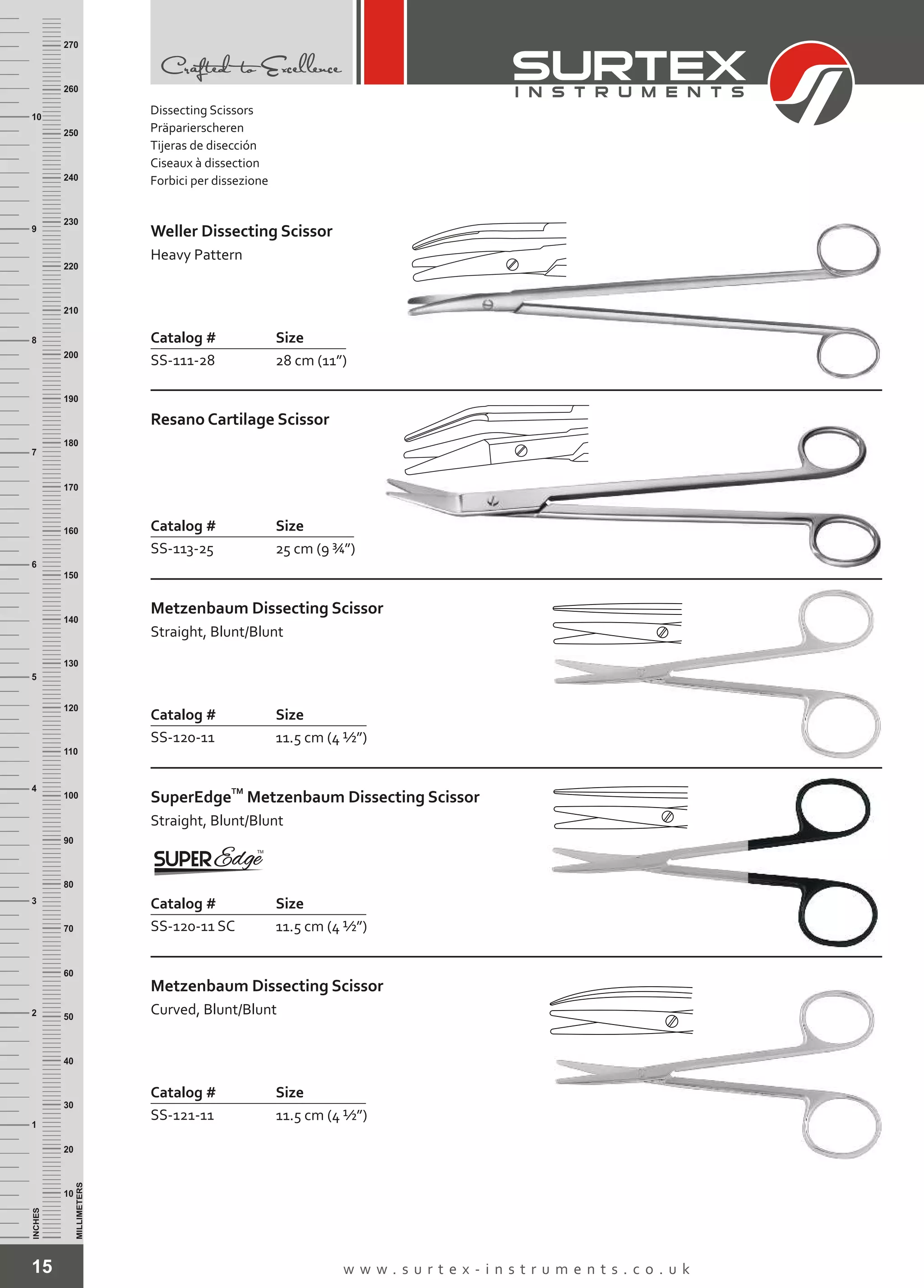 15 w w w . s u r t e x - i n s t r u m e n t s . c o . u k
INCHES
1
2
3
4
5
6
7
8
9
10
250
240
230
220
210
200
190
180
170
160
150
140
130
120
110
100
90
80
70
60
50
40
30
20
10
MILLIMETERS
260
270
Weller Dissecting Scissor
Heavy Pattern
Catalog # Size
SS-111-28 28 cm (11”)
Resano Cartilage Scissor
Catalog # Size
SS-113-25 25 cm (9 ¾”)
Metzenbaum Dissecting Scissor
Straight, Blunt/Blunt
Catalog # Size
SS-120-11 11.5 cm (4 ½”)
TM
SuperEdge
Straight, Blunt/Blunt
Metzenbaum Dissecting Scissor
Catalog #
SS-120-11 SC
Size
11.5 cm (4 ½”)
Metzenbaum Dissecting Scissor
Curved, Blunt/Blunt
Catalog # Size
SS-121-11 11.5 cm (4 ½”)
Dissecting Scissors
Präparierscheren
Tijeras de disección
Ciseaux à dissection
Forbici per dissezione
 