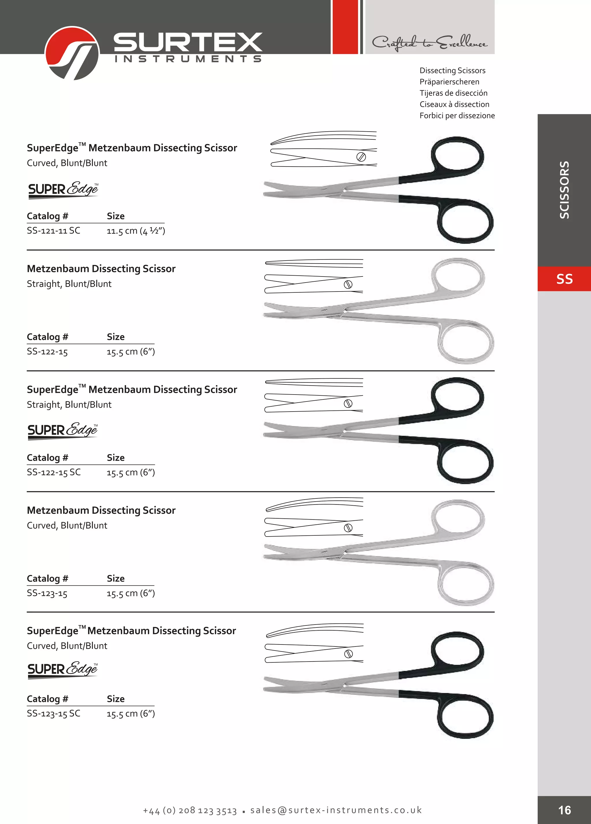 16+44 (0) 208 123 3513 sales@surtex-instruments.co.uk
TM
SuperEdge
Curved, Blunt/Blunt
Metzenbaum Dissecting Scissor
Catalog # Size
SS-121-11 SC 11.5 cm (4 ½”)
Metzenbaum Dissecting Scissor
Straight, Blunt/Blunt
Catalog # Size
SS-122-15 15.5 cm (6”)
TM
SuperEdge
Straight, Blunt/Blunt
Metzenbaum Dissecting Scissor
Catalog # Size
SS-122-15 SC 15.5 cm (6”)
Metzenbaum Dissecting Scissor
Curved, Blunt/Blunt
Catalog # Size
SS-123-15 15.5 cm (6”)
TM
SuperEdge
Curved, Blunt/Blunt
Metzenbaum Dissecting Scissor
Catalog # Size
SS-123-15 SC 15.5 cm (6”)
Dissecting Scissors
Präparierscheren
Tijeras de disección
Ciseaux à dissection
Forbici per dissezione
SS
SCISSORS
 
