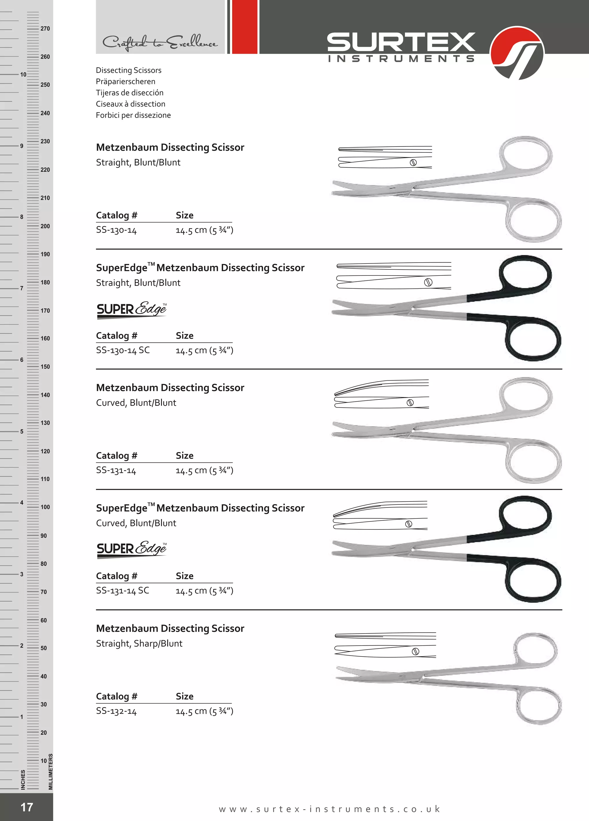 Dissecting Scissors
Präparierscheren
Tijeras de disección
Ciseaux à dissection
Forbici per dissezione
17 w w w . s u r t e x - i n s t r u m e n t s . c o . u k
INCHES
1
2
3
4
5
6
7
8
9
10
250
240
230
220
210
200
190
180
170
160
150
140
130
120
110
100
90
80
70
60
50
40
30
20
10
MILLIMETERS
260
270
Metzenbaum Dissecting Scissor
Straight, Blunt/Blunt
Catalog # Size
SS-130-14 14.5 cm (5 ¾”)
TM
SuperEdge
Straight, Blunt/Blunt
Metzenbaum Dissecting Scissor
Catalog # Size
SS-130-14 SC 14.5 cm (5 ¾”)
Metzenbaum Dissecting Scissor
Curved, Blunt/Blunt
Catalog # Size
SS-131-14 14.5 cm (5 ¾”)
TM
SuperEdge
Curved, Blunt/Blunt
Metzenbaum Dissecting Scissor
Catalog # Size
SS-131-14 SC 14.5 cm (5 ¾”)
Metzenbaum Dissecting Scissor
Straight, Sharp/Blunt
Catalog # Size
SS-132-14 14.5 cm (5 ¾”)
 