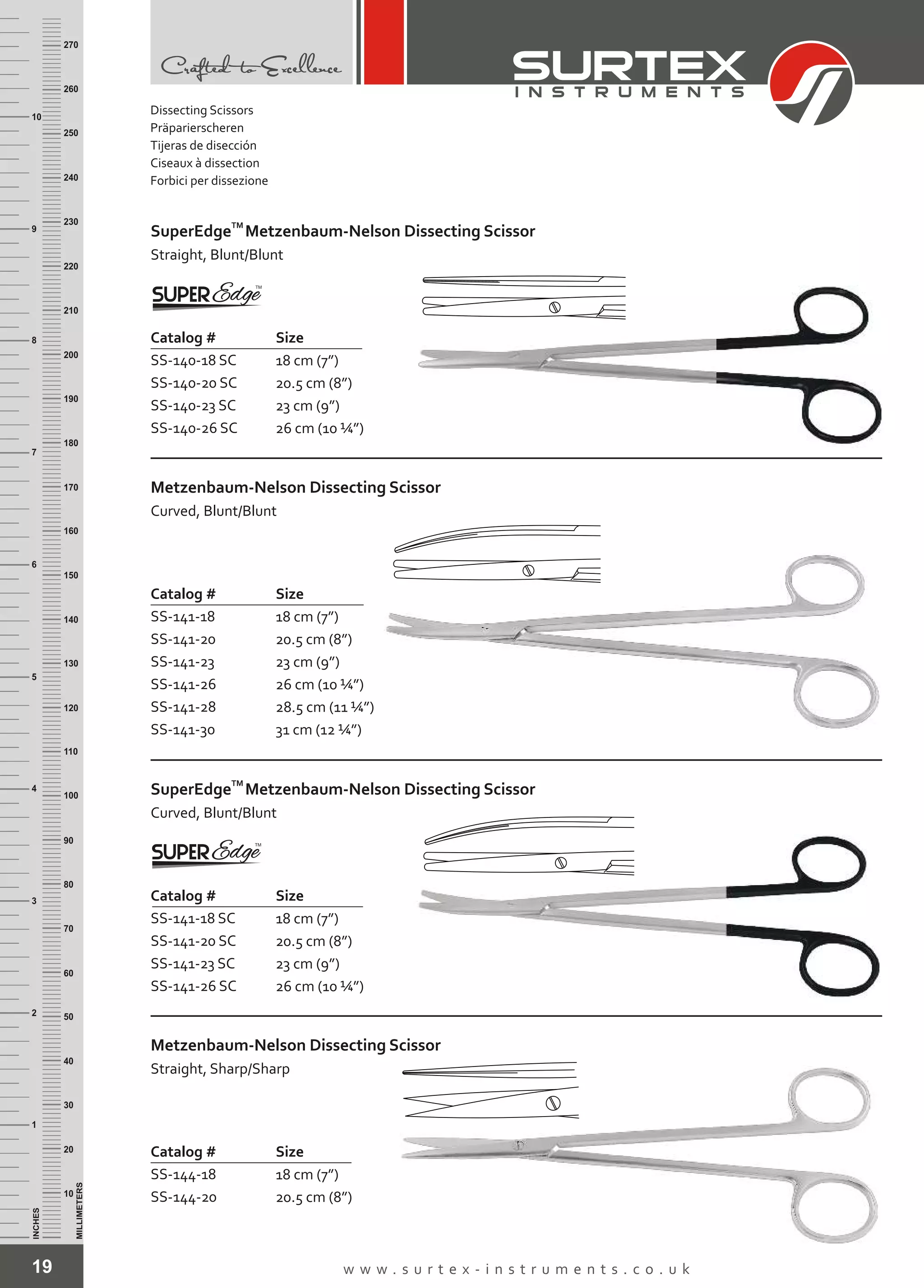 19 w w w . s u r t e x - i n s t r u m e n t s . c o . u k
INCHES
1
2
3
4
5
6
7
8
9
10
250
240
230
220
210
200
190
180
170
160
150
140
130
120
110
100
90
80
70
60
50
40
30
20
10
MILLIMETERS
260
270
Catalog # Size
SS-140-18 SC
SS-140-20 SC
SS-140-23 SC
SS-140-26 SC
18 cm (7”)
20.5 cm (8”)
23 cm (9”)
26 cm (10 ¼”)
TM
SuperEdge
Straight, Blunt/Blunt
Metzenbaum-Nelson Dissecting Scissor
Metzenbaum-Nelson Dissecting Scissor
Curved, Blunt/Blunt
Catalog # Size
SS-141-18
SS-141-20
SS-141-23
SS-141-26
SS-141-28
SS-141-30
18 cm (7”)
20.5 cm (8”)
23 cm (9”)
26 cm (10 ¼”)
28.5 cm (11 ¼”)
31 cm (12 ¼”)
TM
SuperEdge
Curved, Blunt/Blunt
Metzenbaum-Nelson Dissecting Scissor
Catalog # Size
SS-141-18 SC
SS-141-20 SC
SS-141-23 SC
SS-141-26 SC
18 cm (7”)
20.5 cm (8”)
23 cm (9”)
26 cm (10 ¼”)
Metzenbaum-Nelson Dissecting Scissor
Straight, Sharp/Sharp
Catalog # Size
SS-144-18
SS-144-20
18 cm (7”)
20.5 cm (8”)
Dissecting Scissors
Präparierscheren
Tijeras de disección
Ciseaux à dissection
Forbici per dissezione
 