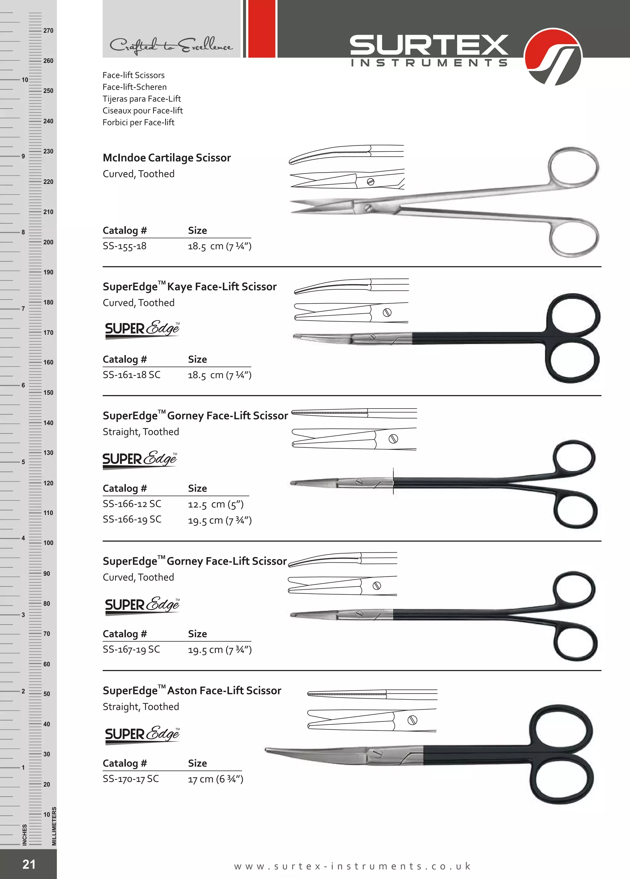 21 w w w . s u r t e x - i n s t r u m e n t s . c o . u k
INCHES
1
2
3
4
5
6
7
8
9
10
250
240
230
220
210
200
190
180
170
160
150
140
130
120
110
100
90
80
70
60
50
40
30
20
10
MILLIMETERS
260
270
Catalog # Size
SS-155-18 18.5 cm (7 ¼”)
McIndoe Cartilage Scissor
Curved,Toothed
Catalog # Size
SS-161-18 SC 18.5 cm (7 ¼”)
TM
SuperEdge
Curved,Toothed
Kaye Face-Lift Scissor
Catalog # Size
SS-166-12 SC
SS-166-19 SC
12.5 cm (5”)
19.5 cm (7 ¾”)
TM
SuperEdge
Straight,Toothed
Gorney Face-Lift Scissor
Catalog # Size
SS-167-19 SC 19.5 cm (7 ¾”)
TM
SuperEdge
Curved,Toothed
Gorney Face-Lift Scissor
Catalog # Size
SS-170-17 SC 17 cm (6 ¾”)
TM
SuperEdge
Straight,Toothed
Aston Face-Lift Scissor
Face-lift Scissors
Face-lift-Scheren
Tijeras para Face-Lift
Ciseaux pour Face-lift
Forbici per Face-lift
 