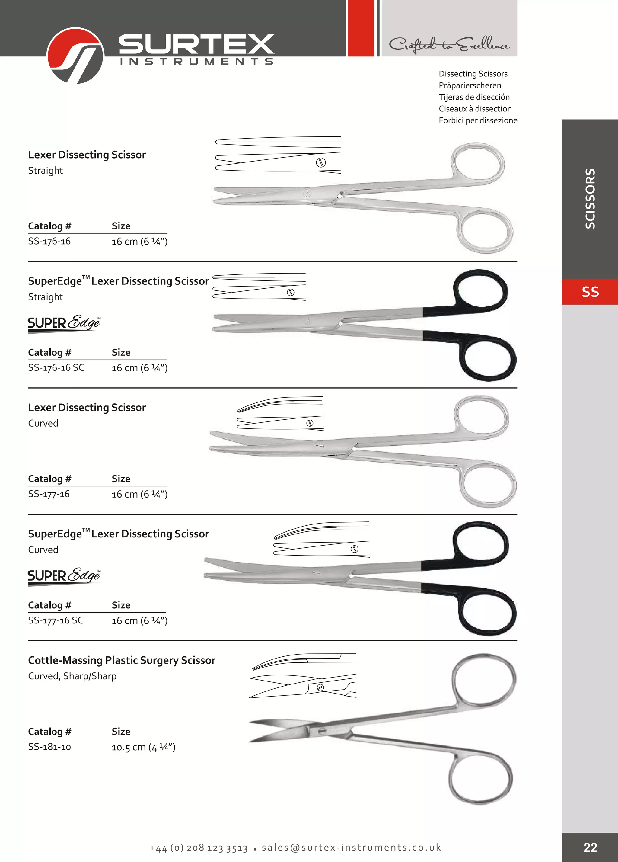 22+44 (0) 208 123 3513 sales@surtex-instruments.co.uk
Catalog # Size
SS-176-16 16 cm (6 ¼”)
Lexer Dissecting Scissor
Straight
Catalog # Size
SS-177-16 16 cm (6 ¼”)
Lexer Dissecting Scissor
Curved
Catalog # Size
SS-177-16 SC 16 cm (6 ¼”)
TM
SuperEdge
Curved
Lexer Dissecting Scissor
Catalog # Size
SS-181-10 10.5 cm (4 ¼”)
Cottle-Massing Plastic Surgery Scissor
Curved, Sharp/Sharp
Catalog # Size
SS-176-16 SC 16 cm (6 ¼”)
TM
SuperEdge
Straight
Lexer Dissecting Scissor
Dissecting Scissors
Präparierscheren
Tijeras de disección
Ciseaux à dissection
Forbici per dissezione
SS
SCISSORS
 
