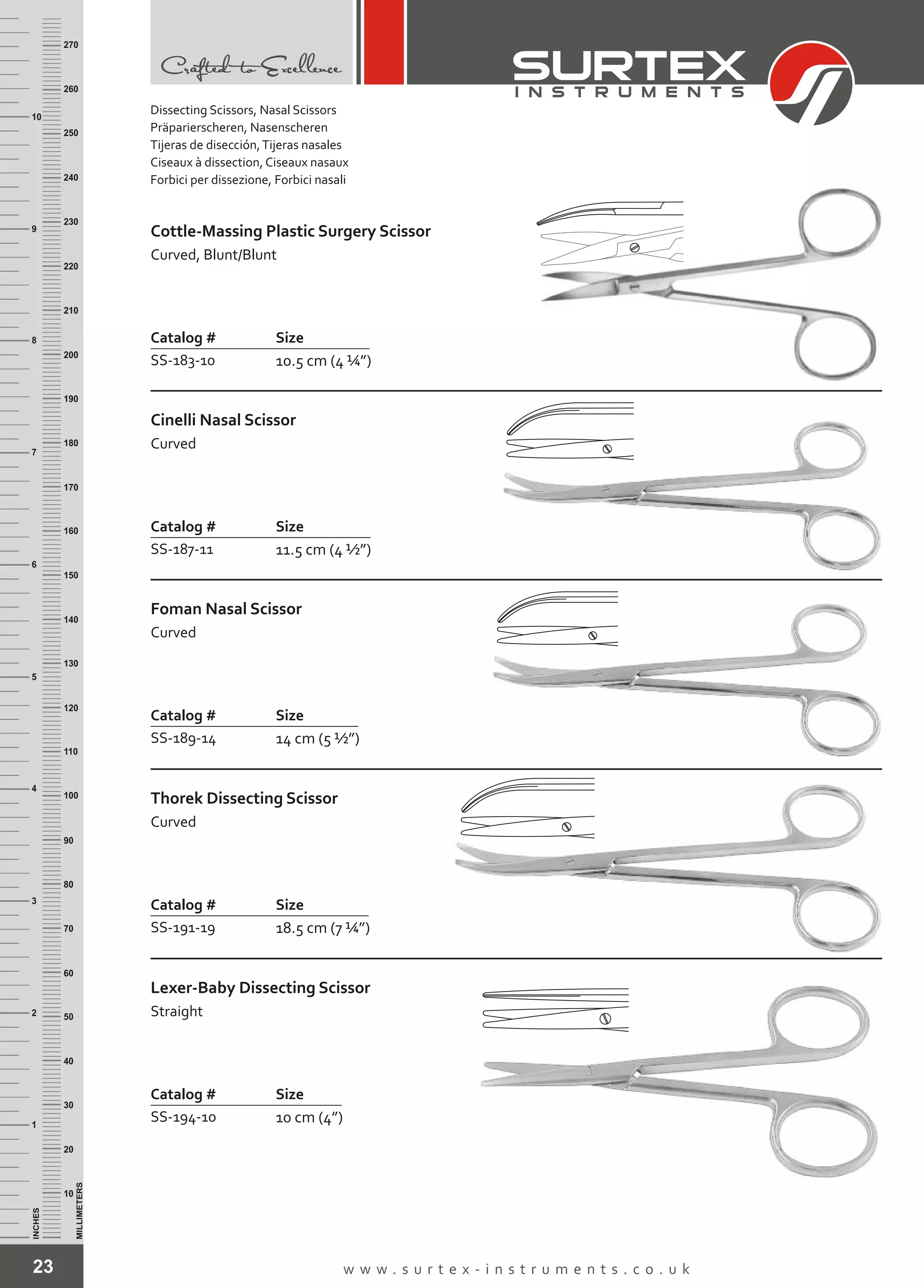 23 w w w . s u r t e x - i n s t r u m e n t s . c o . u k
INCHES
1
2
3
4
5
6
7
8
9
10
250
240
230
220
210
200
190
180
170
160
150
140
130
120
110
100
90
80
70
60
50
40
30
20
10
MILLIMETERS
260
270
Catalog # Size
SS-183-10 10.5 cm (4 ¼”)
Cottle-Massing Plastic Surgery Scissor
Curved, Blunt/Blunt
Catalog # Size
SS-187-11 11.5 cm (4 ½”)
Cinelli Nasal Scissor
Curved
Catalog # Size
SS-189-14 14 cm (5 ½”)
Foman Nasal Scissor
Curved
Catalog # Size
SS-191-19 18.5 cm (7 ¼”)
Thorek Dissecting Scissor
Curved
Catalog # Size
SS-194-10 10 cm (4”)
Lexer-Baby Dissecting Scissor
Straight
Dissecting Scissors, Nasal Scissors
Präparierscheren, Nasenscheren
Tijeras de disección,Tijeras nasales
Ciseaux à dissection, Ciseaux nasaux
Forbici per dissezione, Forbici nasali
 