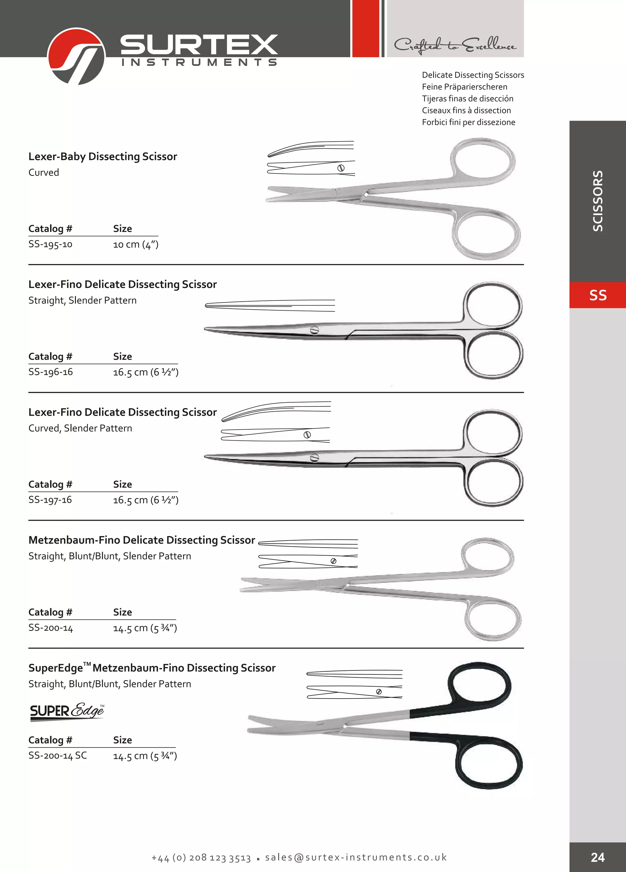 24+44 (0) 208 123 3513 sales@surtex-instruments.co.uk
Catalog # Size
SS-195-10 10 cm (4”)
Lexer-Baby Dissecting Scissor
Curved
Catalog # Size
SS-200-14 SC 14.5 cm (5 ¾”)
TM
SuperEdge
Straight, Blunt/Blunt, Slender Pattern
Metzenbaum-Fino Dissecting Scissor
Delicate Dissecting Scissors
Feine Präparierscheren
Tijeras finas de disección
Ciseaux fins à dissection
Forbici fini per dissezione
Catalog # Size
SS-196-16 16.5 cm (6 ½”)
Lexer-Fino Delicate Dissecting Scissor
Straight, Slender Pattern
Catalog # Size
SS-197-16 16.5 cm (6 ½”)
Lexer-Fino Delicate Dissecting Scissor
Curved, Slender Pattern
Catalog # Size
SS-200-14 14.5 cm (5 ¾”)
Metzenbaum-Fino
Straight, Blunt/Blunt, Slender Pattern
Delicate Dissecting Scissor
SS
SCISSORS
 