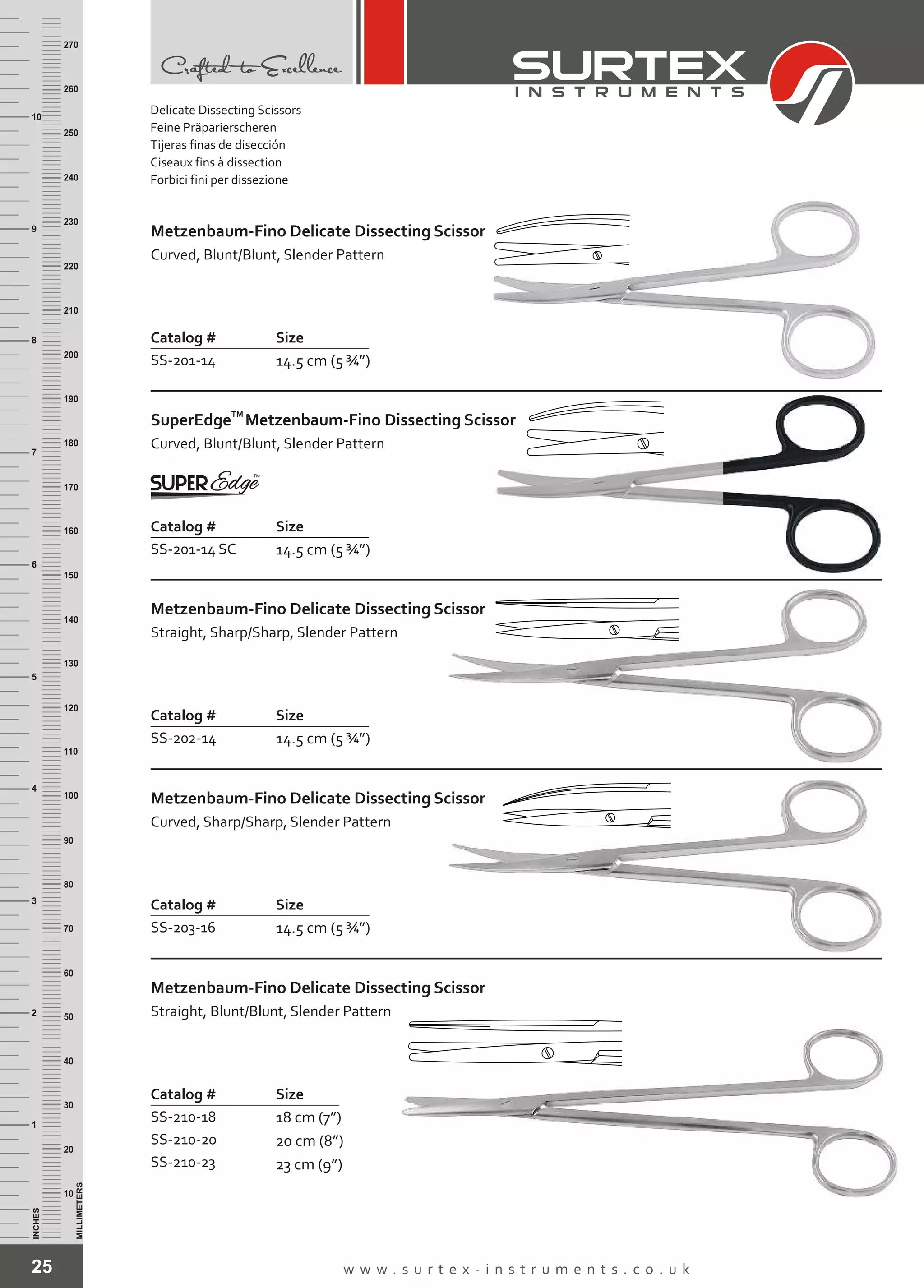 25 w w w . s u r t e x - i n s t r u m e n t s . c o . u k
INCHES
1
2
3
4
5
6
7
8
9
10
250
240
230
220
210
200
190
180
170
160
150
140
130
120
110
100
90
80
70
60
50
40
30
20
10
MILLIMETERS
260
270
Catalog # Size
SS-210-18
SS-210-20
SS-210-23
18 cm (7”)
20 cm (8”)
23 cm (9”)
Metzenbaum-Fino
Straight, Blunt/Blunt, Slender Pattern
Delicate Dissecting Scissor
Delicate Dissecting Scissors
Feine Präparierscheren
Tijeras finas de disección
Ciseaux fins à dissection
Forbici fini per dissezione
Catalog # Size
SS-201-14 14.5 cm (5 ¾”)
Metzenbaum-Fino
Curved, Blunt/Blunt, Slender Pattern
Delicate Dissecting Scissor
Catalog # Size
SS-202-14 14.5 cm (5 ¾”)
Metzenbaum-Fino
Straight, Sharp/Sharp, Slender Pattern
Delicate Dissecting Scissor
Catalog # Size
SS-203-16 14.5 cm (5 ¾”)
Metzenbaum-Fino
Curved, Sharp/Sharp, Slender Pattern
Delicate Dissecting Scissor
Catalog # Size
SS-201-14 SC 14.5 cm (5 ¾”)
TM
SuperEdge
Curved, Blunt/Blunt, Slender Pattern
Metzenbaum-Fino Dissecting Scissor
 