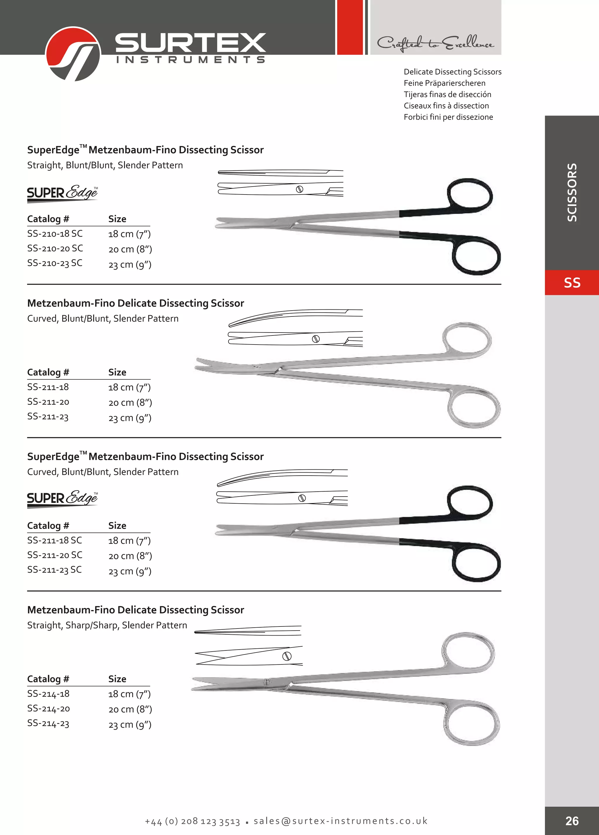 26+44 (0) 208 123 3513 sales@surtex-instruments.co.uk
Catalog # Size
SS-210-18 SC
SS-210-20 SC
SS-210-23 SC
18 cm (7”)
20 cm (8”)
23 cm (9”)
TM
SuperEdge
Straight, Blunt/Blunt, Slender Pattern
Metzenbaum-Fino Dissecting Scissor
Catalog # Size
SS-211-18
SS-211-20
SS-211-23
18 cm (7”)
20 cm (8”)
23 cm (9”)
Metzenbaum-Fino
Curved, Blunt/Blunt, Slender Pattern
Delicate Dissecting Scissor
Catalog # Size
SS-211-18 SC
SS-211-20 SC
SS-211-23 SC
18 cm (7”)
20 cm (8”)
23 cm (9”)
TM
SuperEdge
Curved, Blunt/Blunt, Slender Pattern
Metzenbaum-Fino Dissecting Scissor
Catalog #
SS-214-18
SS-214-20
SS-214-23
Size
18 cm (7”)
20 cm (8”)
23 cm (9”)
Metzenbaum-Fino
Straight, Sharp/Sharp, Slender Pattern
Delicate Dissecting Scissor
Delicate Dissecting Scissors
Feine Präparierscheren
Tijeras finas de disección
Ciseaux fins à dissection
Forbici fini per dissezione
SS
SCISSORS
 