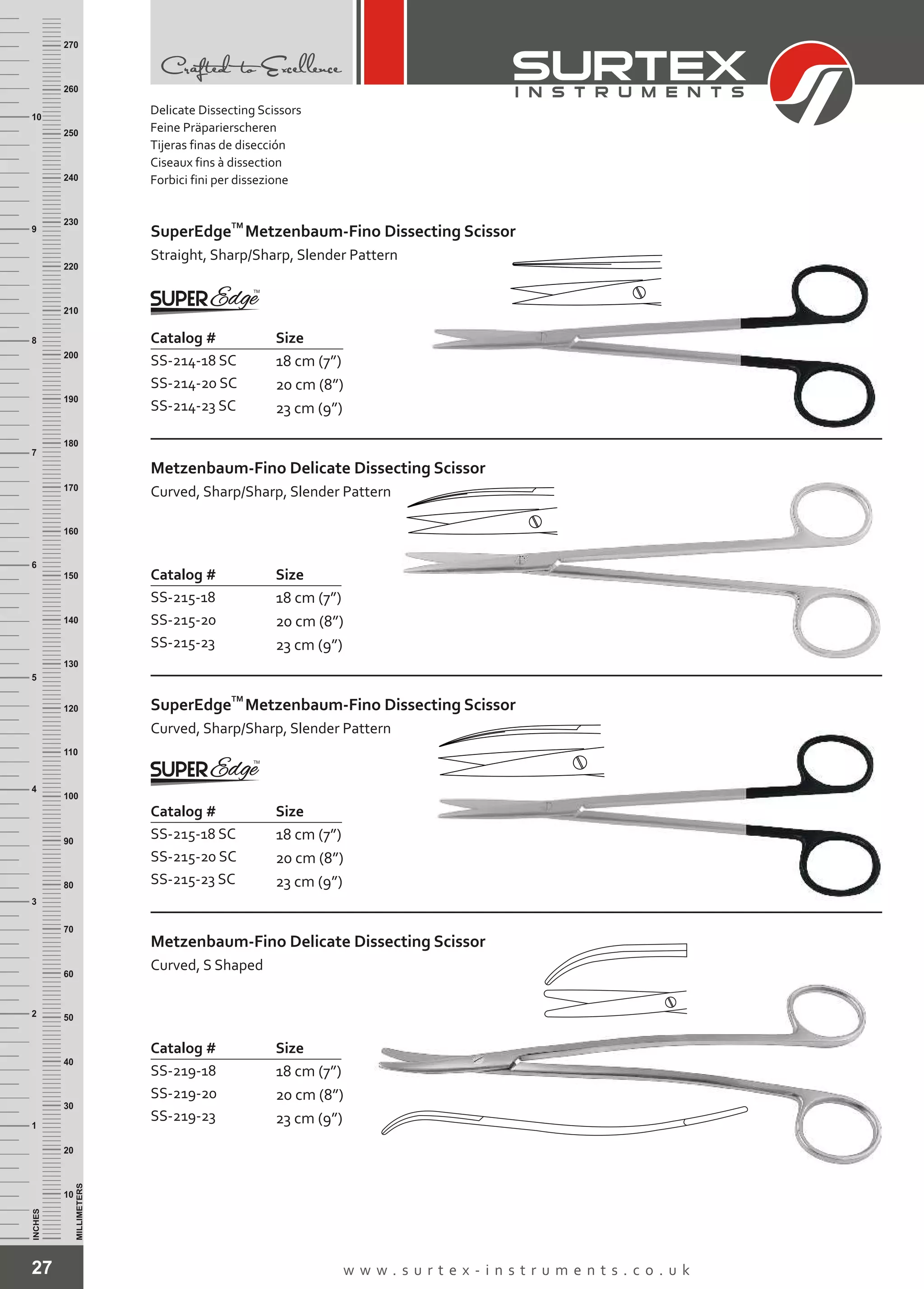 27 w w w . s u r t e x - i n s t r u m e n t s . c o . u k
INCHES
1
2
3
4
5
6
7
8
9
10
250
240
230
220
210
200
190
180
170
160
150
140
130
120
110
100
90
80
70
60
50
40
30
20
10
MILLIMETERS
260
270
Size
18 cm (7”)
20 cm (8”)
23 cm (9”)
Catalog #
SS-214-18 SC
SS-214-20 SC
SS-214-23 SC
TM
SuperEdge
Straight, Sharp/Sharp, Slender Pattern
Metzenbaum-Fino Dissecting Scissor
Catalog # Size
SS-215-18
SS-215-20
SS-215-23
18 cm (7”)
20 cm (8”)
23 cm (9”)
Metzenbaum-Fino
Curved, Sharp/Sharp, Slender Pattern
Delicate Dissecting Scissor
Catalog # Size
SS-215-18 SC
SS-215-20 SC
SS-215-23 SC
18 cm (7”)
20 cm (8”)
23 cm (9”)
TM
SuperEdge
Curved, Sharp/Sharp, Slender Pattern
Metzenbaum-Fino Dissecting Scissor
Catalog # Size
SS-219-18
SS-219-20
SS-219-23
18 cm (7”)
20 cm (8”)
23 cm (9”)
Metzenbaum-Fino
Curved, S Shaped
Delicate Dissecting Scissor
Delicate Dissecting Scissors
Feine Präparierscheren
Tijeras finas de disección
Ciseaux fins à dissection
Forbici fini per dissezione
 