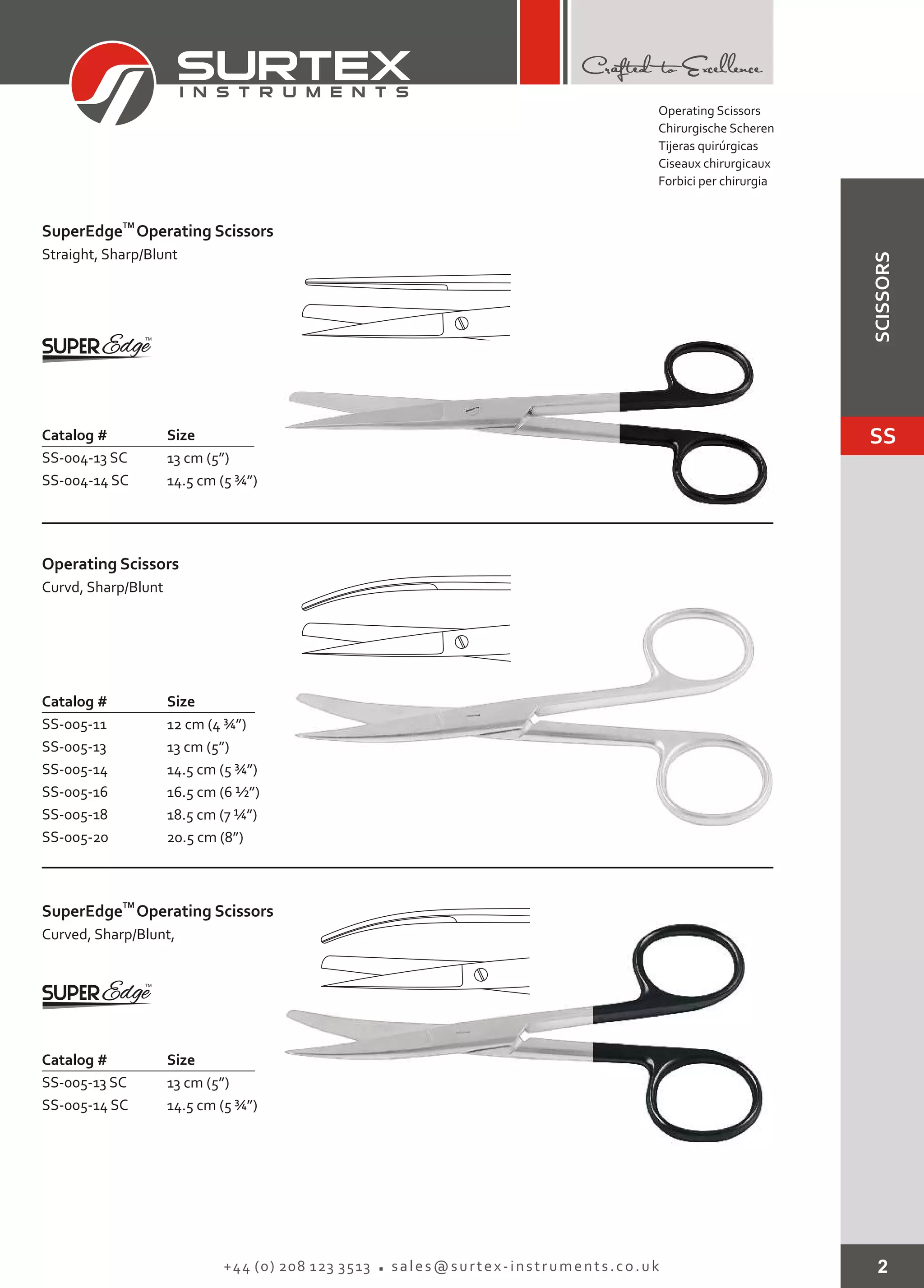 2+44 (0) 208 123 3513 sales@surtex-instruments.co.uk
TM
SuperEdge Operating Scissors
Catalog # Size
SS-004-13 SC
SS-004-14 SC
13 cm (5”)
14.5 cm (5 ¾”)
Straight, Sharp/Blunt
Catalog # Size
SS-005-11
SS-005-13
SS-005-14
SS-005-16
SS-005-18
SS-005-20
12 cm (4 ¾”)
13 cm (5”)
14.5 cm (5 ¾”)
16.5 cm (6 ½”)
18.5 cm (7 ¼”)
20.5 cm (8”)
Operating Scissors
Curvd, Sharp/Blunt
TM
SuperEdge Operating Scissors
Catalog # Size
SS-005-13 SC
SS-005-14 SC
13 cm (5”)
14.5 cm (5 ¾”)
Curved, Sharp/Blunt,
Operating Scissors
Chirurgische Scheren
Tijeras quirúrgicas
Ciseaux chirurgicaux
Forbici per chirurgia
SS
SCISSORS
 