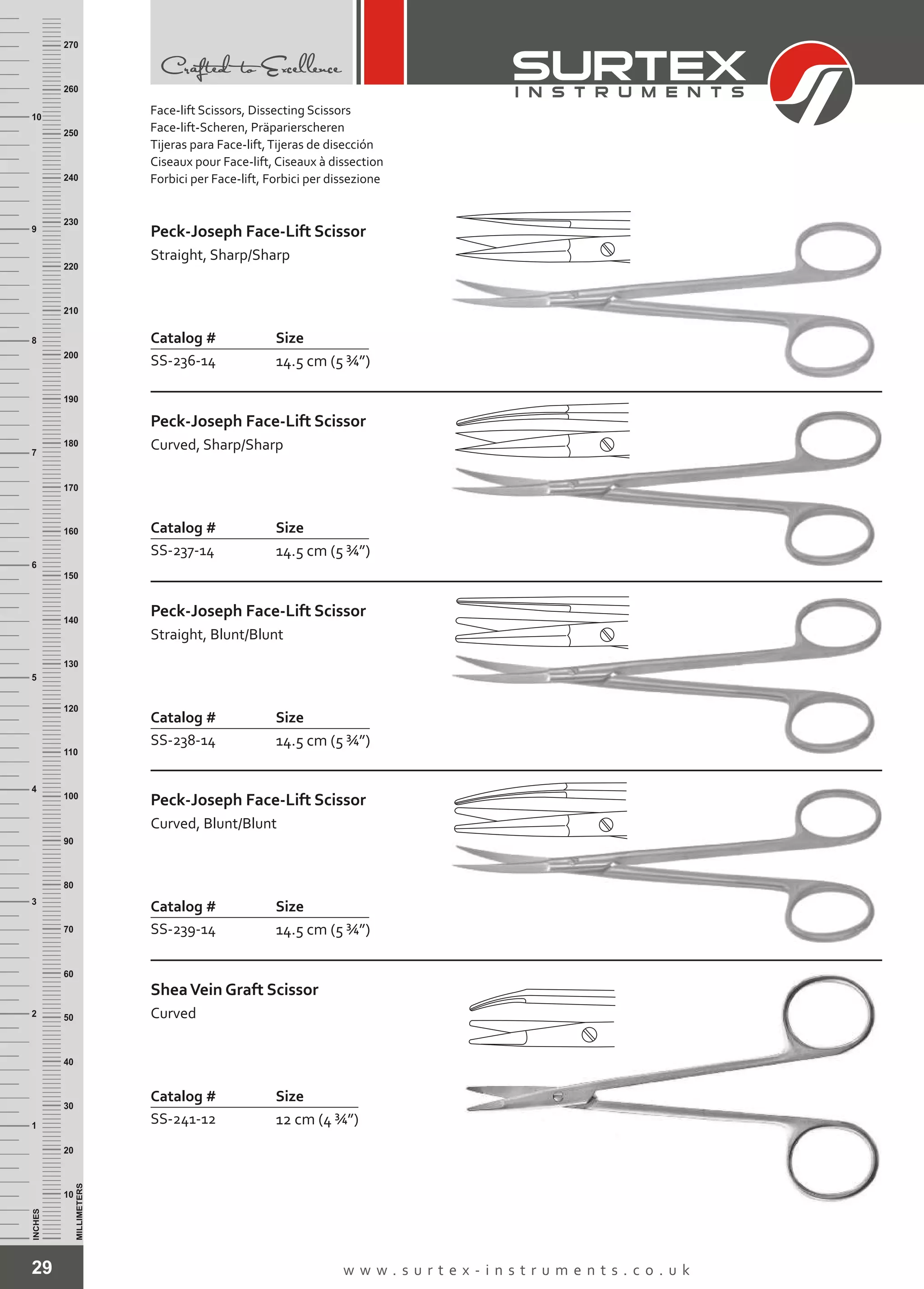 29 w w w . s u r t e x - i n s t r u m e n t s . c o . u k
INCHES
1
2
3
4
5
6
7
8
9
10
250
240
230
220
210
200
190
180
170
160
150
140
130
120
110
100
90
80
70
60
50
40
30
20
10
MILLIMETERS
260
270
Catalog # Size
SS-236-14 14.5 cm (5 ¾”)
Peck-Joseph Face-Lift Scissor
Straight, Sharp/Sharp
Catalog # Size
SS-237-14 14.5 cm (5 ¾”)
Peck-Joseph Face-Lift Scissor
Curved, Sharp/Sharp
Catalog # Size
SS-238-14 14.5 cm (5 ¾”)
Peck-Joseph Face-Lift Scissor
Straight, Blunt/Blunt
Catalog # Size
SS-239-14 14.5 cm (5 ¾”)
Peck-Joseph Face-Lift Scissor
Curved, Blunt/Blunt
Catalog # Size
SS-241-12 12 cm (4 ¾”)
SheaVein Graft Scissor
Curved
Face-lift Scissors, Dissecting Scissors
Face-lift-Scheren, Präparierscheren
Tijeras para Face-lift,Tijeras de disección
Ciseaux pour Face-lift, Ciseaux à dissection
Forbici per Face-lift, Forbici per dissezione
 