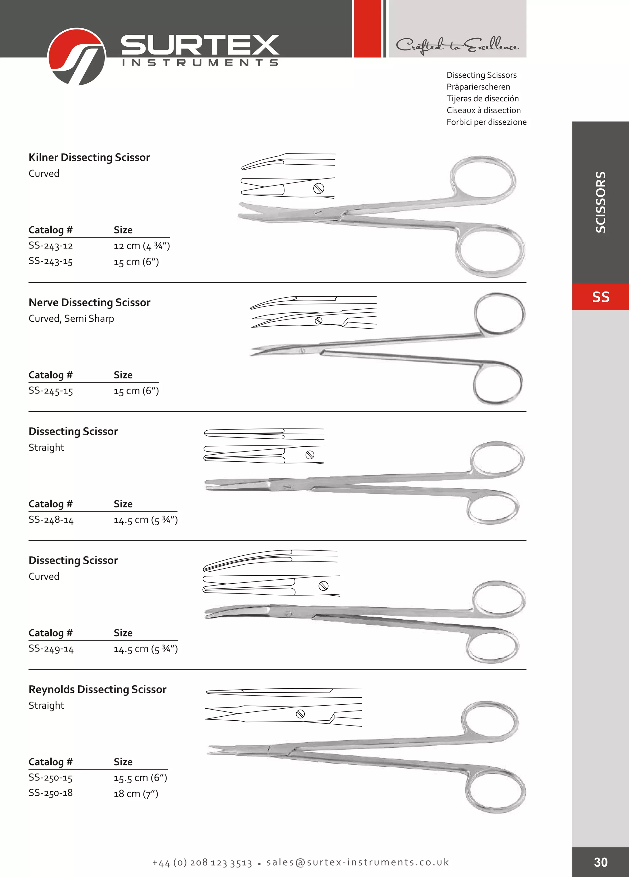30+44 (0) 208 123 3513 sales@surtex-instruments.co.uk
Catalog # Size
SS-243-12
SS-243-15
12 cm (4 ¾”)
15 cm (6”)
Kilner Dissecting Scissor
Curved
Catalog # Size
SS-245-15 15 cm (6”)
Nerve Dissecting Scissor
Curved, Semi Sharp
Catalog # Size
SS-248-14 14.5 cm (5 ¾”)
Dissecting Scissor
Straight
Catalog # Size
SS-249-14 14.5 cm (5 ¾”)
Dissecting Scissor
Curved
Catalog # Size
SS-250-15
SS-250-18
15.5 cm (6”)
18 cm (7”)
Reynolds Dissecting Scissor
Straight
Dissecting Scissors
Präparierscheren
Tijeras de disección
Ciseaux à dissection
Forbici per dissezione
SS
SCISSORS
 