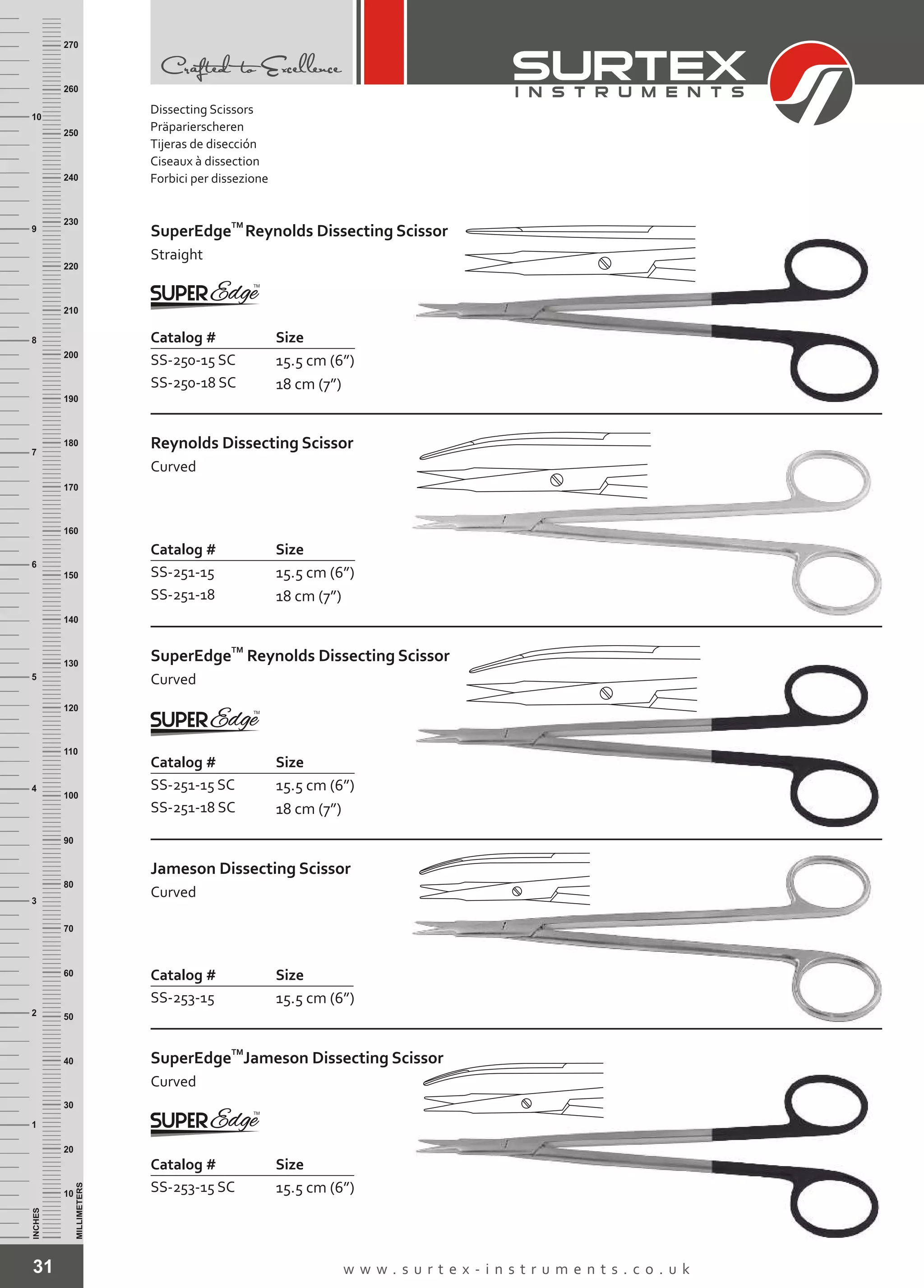 31 w w w . s u r t e x - i n s t r u m e n t s . c o . u k
INCHES
1
2
3
4
5
6
7
8
9
10
250
240
230
220
210
200
190
180
170
160
150
140
130
120
110
100
90
80
70
60
50
40
30
20
10
MILLIMETERS
260
270
Catalog # Size
SS-250-15 SC
SS-250-18 SC
15.5 cm (6”)
18 cm (7”)
TM
SuperEdge
Straight
Reynolds Dissecting Scissor
Catalog # Size
SS-251-15
SS-251-18
15.5 cm (6”)
18 cm (7”)
Reynolds Dissecting Scissor
Curved
Catalog # Size
SS-251-15 SC
SS-251-18 SC
15.5 cm (6”)
18 cm (7”)
TM
SuperEdge
Curved
Reynolds Dissecting Scissor
Catalog # Size
SS-253-15 15.5 cm (6”)
Jameson Dissecting Scissor
Curved
Catalog # Size
SS-253-15 SC 15.5 cm (6”)
TM
SuperEdge
Curved
Jameson Dissecting Scissor
Dissecting Scissors
Präparierscheren
Tijeras de disección
Ciseaux à dissection
Forbici per dissezione
 