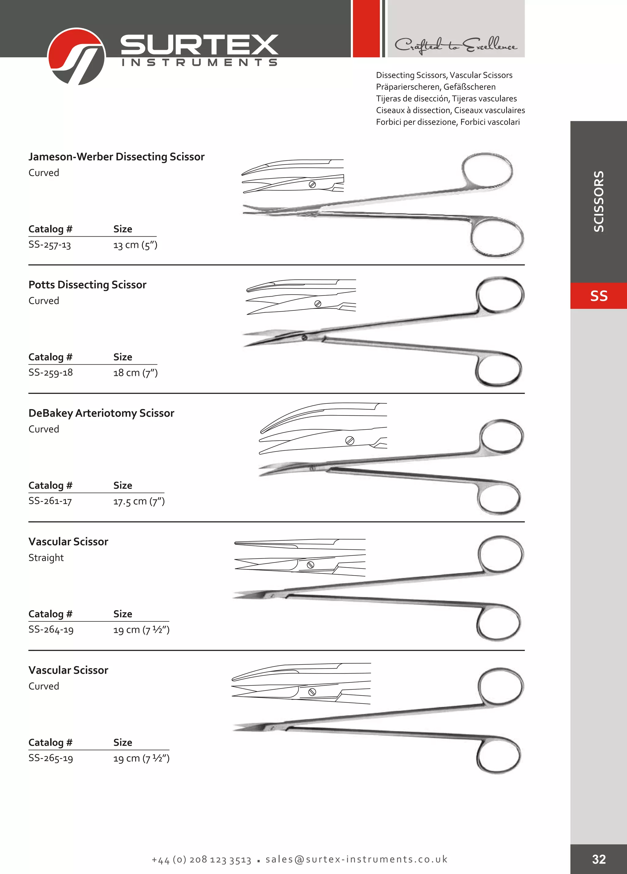 32+44 (0) 208 123 3513 sales@surtex-instruments.co.uk
Catalog # Size
SS-257-13 13 cm (5”)
Jameson-Werber Dissecting Scissor
Curved
Catalog # Size
SS-259-18 18 cm (7”)
Potts Dissecting Scissor
Curved
Catalog # Size
SS-261-17 17.5 cm (7”)
DeBakey Arteriotomy Scissor
Curved
Catalog # Size
SS-264-19 19 cm (7 ½”)
Vascular Scissor
Straight
Catalog # Size
SS-265-19 19 cm (7 ½”)
Vascular Scissor
Curved
Dissecting Scissors,Vascular Scissors
Präparierscheren, Gefäßscheren
Tijeras de disección,Tijeras vasculares
Ciseaux à dissection, Ciseaux vasculaires
Forbici per dissezione, Forbici vascolari
SS
SCISSORS
 