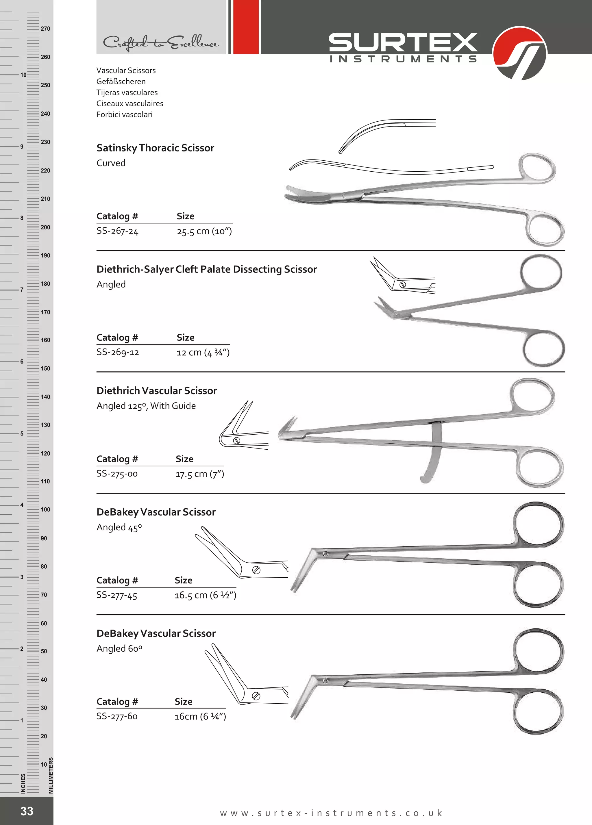 33 w w w . s u r t e x - i n s t r u m e n t s . c o . u k
INCHES
1
2
3
4
5
6
7
8
9
10
250
240
230
220
210
200
190
180
170
160
150
140
130
120
110
100
90
80
70
60
50
40
30
20
10
MILLIMETERS
260
270
Catalog # Size
SS-267-24 25.5 cm (10”)
SatinskyThoracic Scissor
Curved
Catalog # Size
SS-269-12 12 cm (4 ¾”)
Diethrich-Salyer Cleft Palate Dissecting Scissor
Angled
Catalog # Size
SS-275-00 17.5 cm (7”)
DiethrichVascular Scissor
Angled 125º,With Guide
Catalog # Size
SS-277-45 16.5 cm (6 ½”)
DeBakeyVascular Scissor
Angled 45º
Catalog # Size
SS-277-60 16cm (6 ¼”)
DeBakeyVascular Scissor
Angled 60º
Vascular Scissors
Gefäßscheren
Tijeras vasculares
Ciseaux vasculaires
Forbici vascolari
 