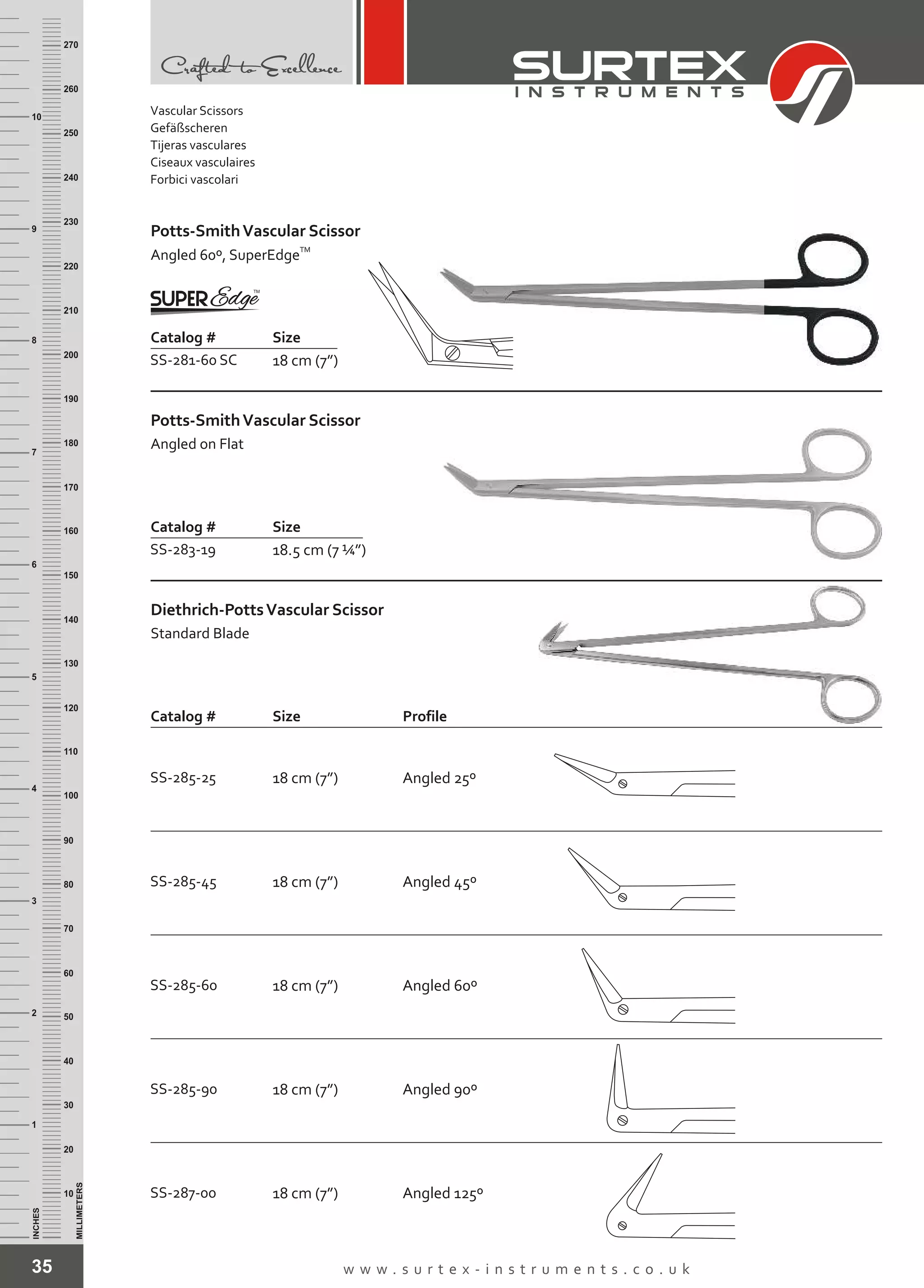 Catalog # Size
SS-281-60 SC 18 cm (7”)
Potts-SmithVascular Scissor
TM
Angled 60º, SuperEdge
35 w w w . s u r t e x - i n s t r u m e n t s . c o . u k
INCHES
1
2
3
4
5
6
7
8
9
10
250
240
230
220
210
200
190
180
170
160
150
140
130
120
110
100
90
80
70
60
50
40
30
20
10
MILLIMETERS
260
270
Catalog # Size
Diethrich-PottsVascular Scissor
Standard Blade
Profile
SS-285-25 18 cm (7”) Angled 25º
SS-285-45 18 cm (7”) Angled 45º
SS-285-60 18 cm (7”) Angled 60º
SS-287-00 18 cm (7”)
SS-285-90 18 cm (7”) Angled 90º
Angled 125º
Vascular Scissors
Gefäßscheren
Tijeras vasculares
Ciseaux vasculaires
Forbici vascolari
Catalog # Size
SS-283-19 18.5 cm (7 ¼”)
Potts-SmithVascular Scissor
Angled on Flat
 