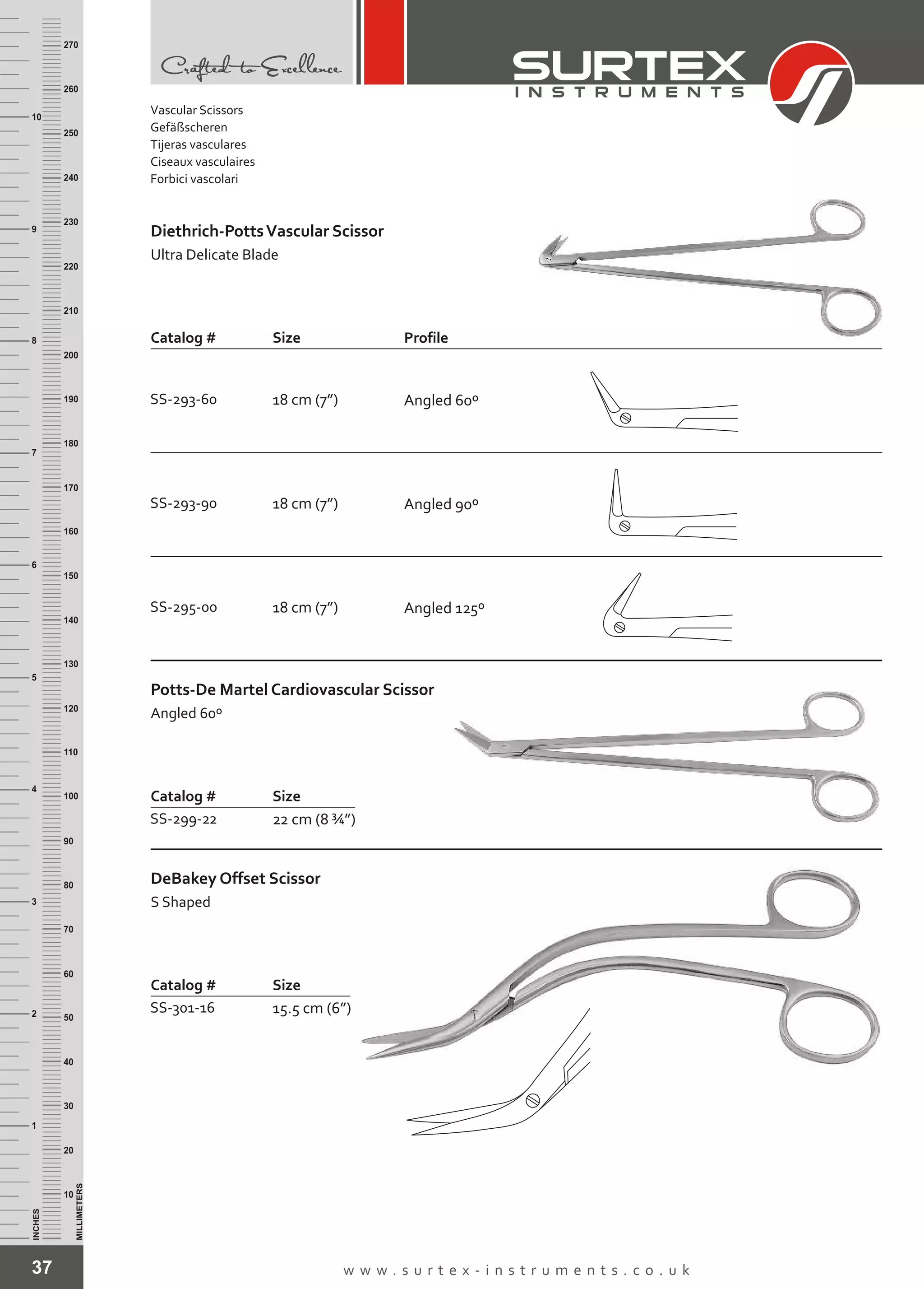 Vascular Scissors
Gefäßscheren
Tijeras vasculares
Ciseaux vasculaires
Forbici vascolari
37 w w w . s u r t e x - i n s t r u m e n t s . c o . u k
INCHES
1
2
3
4
5
6
7
8
9
10
250
240
230
220
210
200
190
180
170
160
150
140
130
120
110
100
90
80
70
60
50
40
30
20
10
MILLIMETERS
260
270
Catalog # Size
SS-293-60 18 cm (7”)
SS-293-90 18 cm (7”)
SS-295-00 18 cm (7”)
Diethrich-PottsVascular Scissor
Ultra Delicate Blade
Catalog # Size
SS-299-22 22 cm (8 ¾”)
Potts-De Martel Cardiovascular Scissor
Angled 60º
Catalog # Size
SS-301-16 15.5 cm (6”)
DeBakey Offset Scissor
S Shaped
Profile
Angled 60º
Angled 90º
Angled 125º
 