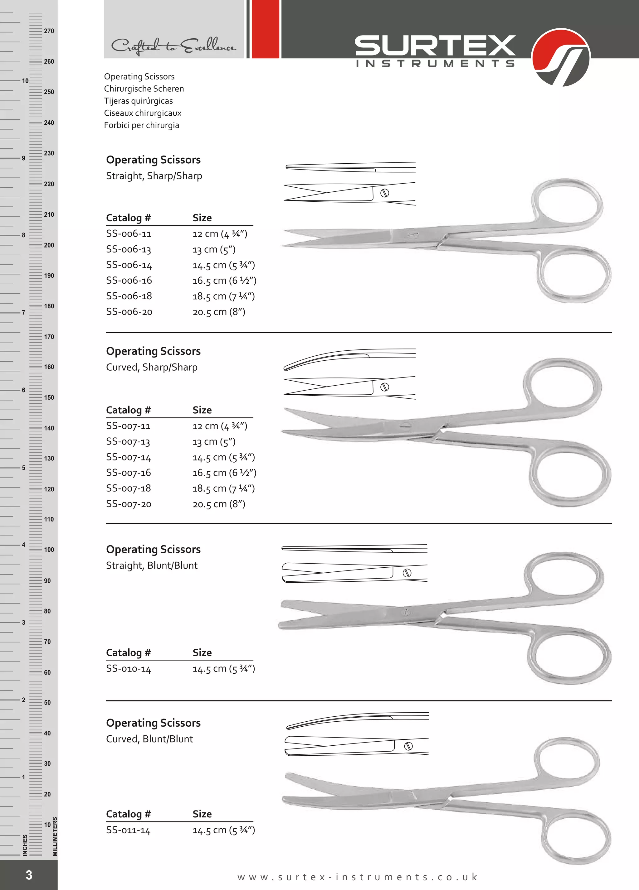 3 w w w . s u r t e x - i n s t r u m e n t s . c o . u k
INCHES
1
2
3
4
5
6
7
8
9
10
250
240
230
220
210
200
190
180
170
160
150
140
130
120
110
100
90
80
70
60
50
40
30
20
10
MILLIMETERS
260
270
Operating Scissors
Catalog # Size
SS-006-11
SS-006-13
SS-006-14
SS-006-16
SS-006-18
SS-006-20
12 cm (4 ¾”)
13 cm (5”)
14.5 cm (5 ¾”)
16.5 cm (6 ½”)
18.5 cm (7 ¼”)
20.5 cm (8”)
Straight, Sharp/Sharp
Operating Scissors
Catalog #
SS-010-14
Size
14.5 cm (5 ¾”)
Straight, Blunt/Blunt
Operating Scissors
Catalog # Size
SS-007-11
SS-007-13
SS-007-14
SS-007-16
SS-007-18
SS-007-20
12 cm (4 ¾”)
13 cm (5”)
14.5 cm (5 ¾”)
16.5 cm (6 ½”)
18.5 cm (7 ¼”)
20.5 cm (8”)
Curved, Sharp/Sharp
Catalog # Size
14.5 cm (5 ¾”)SS-011-14
Operating Scissors
Curved, Blunt/Blunt
Operating Scissors
Chirurgische Scheren
Tijeras quirúrgicas
Ciseaux chirurgicaux
Forbici per chirurgia
 