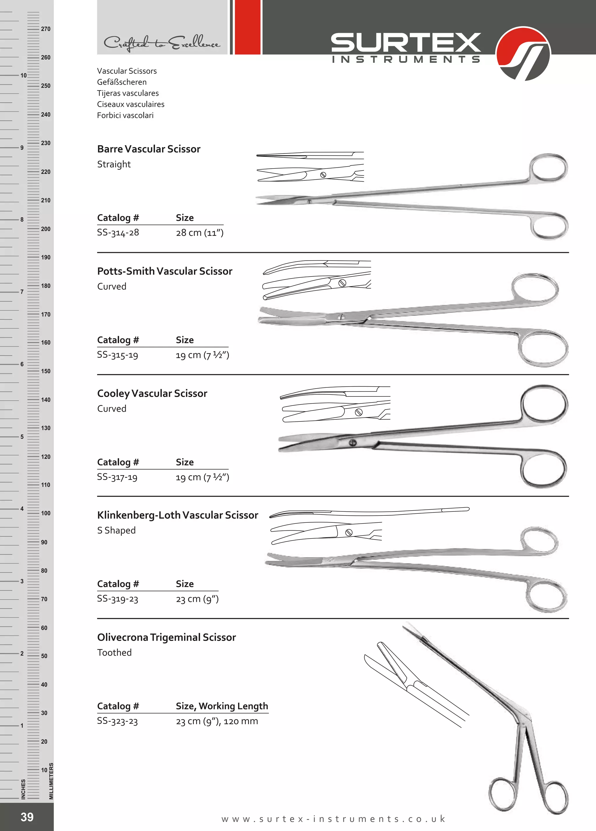 39 w w w . s u r t e x - i n s t r u m e n t s . c o . u k
INCHES
1
2
3
4
5
6
7
8
9
10
250
240
230
220
210
200
190
180
170
160
150
140
130
120
110
100
90
80
70
60
50
40
30
20
10
MILLIMETERS
260
270
Catalog # Size
SS-314-28 28 cm (11”)
BarreVascular Scissor
Straight
Catalog # Size
SS-315-19 19 cm (7 ½”)
Potts-SmithVascular Scissor
Curved
Catalog # Size
SS-317-19 19 cm (7 ½”)
CooleyVascular Scissor
Curved
Catalog # Size
SS-319-23 23 cm (9”)
Klinkenberg-LothVascular Scissor
S Shaped
Catalog # Size, Working Length
SS-323-23 23 cm (9”), 120 mm
OlivecronaTrigeminal Scissor
Toothed
Vascular Scissors
Gefäßscheren
Tijeras vasculares
Ciseaux vasculaires
Forbici vascolari
 