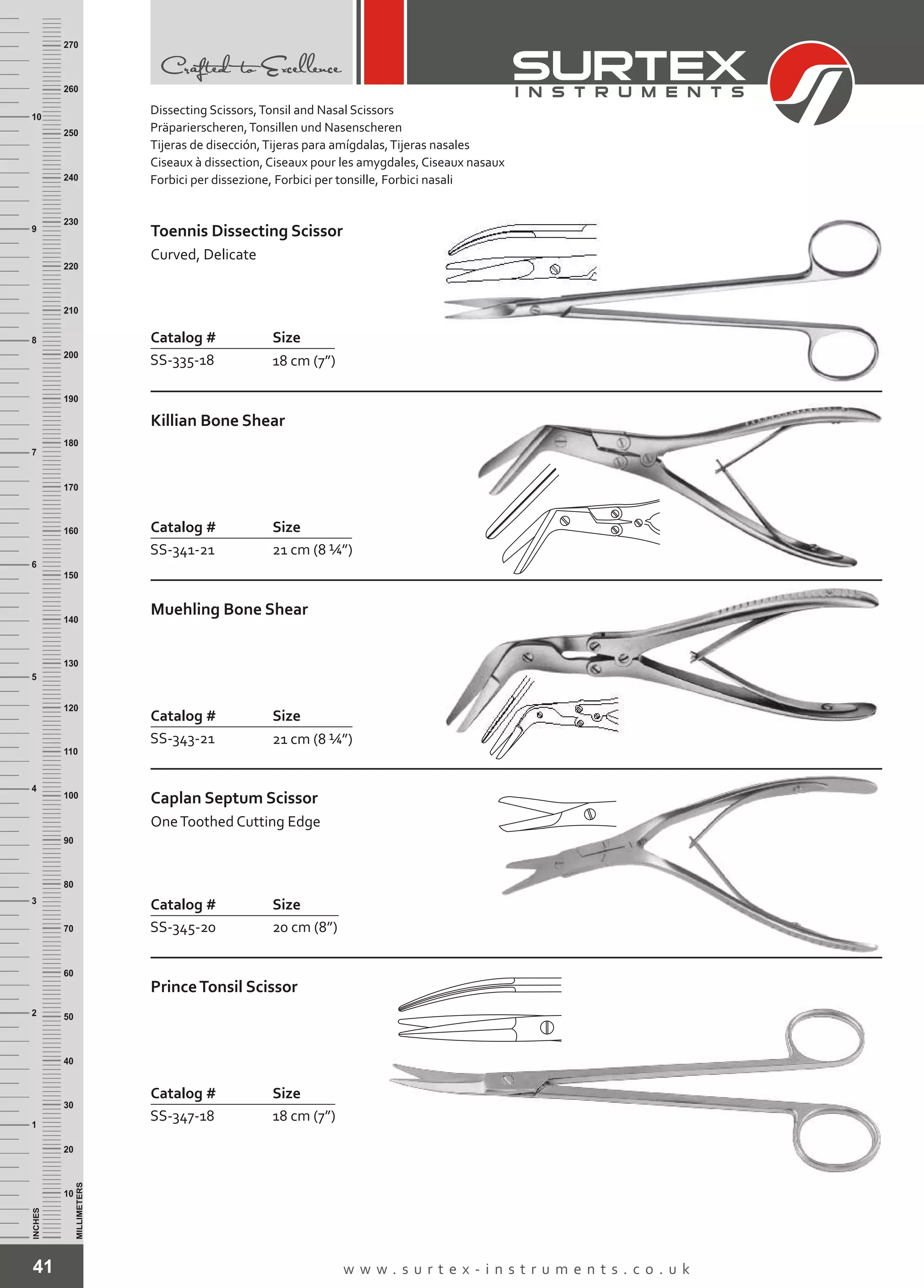 Catalog # Size
SS-335-18 18 cm (7”)
Toennis Dissecting Scissor
Curved, Delicate
Catalog # Size
SS-341-21 21 cm (8 ¼”)
Killian Bone Shear
Catalog # Size
SS-343-21 21 cm (8 ¼”)
Muehling Bone Shear
Catalog # Size
SS-345-20 20 cm (8”)
Caplan Septum Scissor
OneToothed Cutting Edge
Catalog # Size
SS-347-18 18 cm (7”)
PrinceTonsil Scissor
41 w w w . s u r t e x - i n s t r u m e n t s . c o . u k
INCHES
1
2
3
4
5
6
7
8
9
10
250
240
230
220
210
200
190
180
170
160
150
140
130
120
110
100
90
80
70
60
50
40
30
20
10
MILLIMETERS
260
270
Dissecting Scissors,Tonsil and Nasal Scissors
Präparierscheren,Tonsillen und Nasenscheren
Tijeras de disección,Tijeras para amígdalas,Tijeras nasales
Ciseaux à dissection, Ciseaux pour les amygdales, Ciseaux nasaux
Forbici per dissezione, Forbici per tonsille, Forbici nasali
 