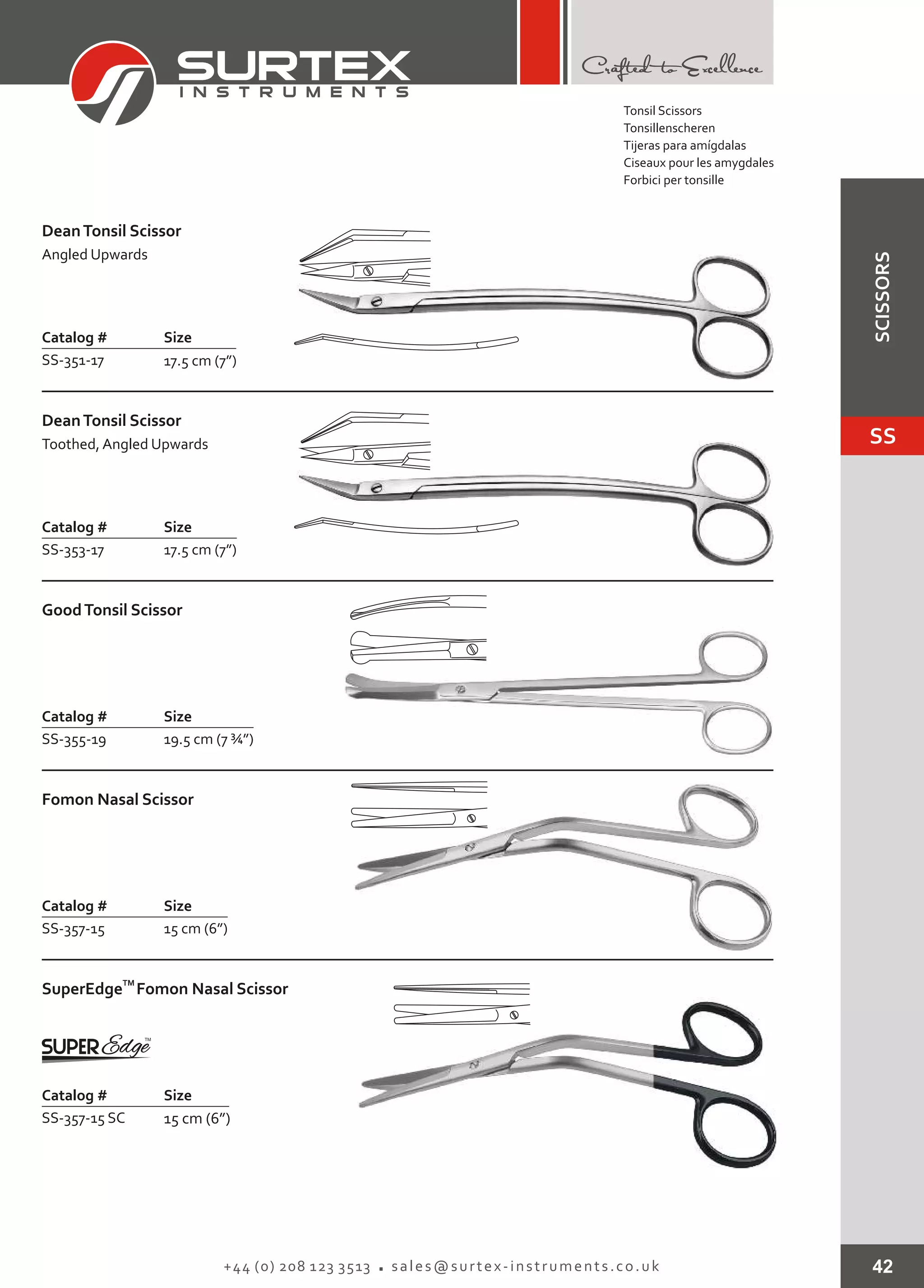 42+44 (0) 208 123 3513 sales@surtex-instruments.co.uk
Catalog # Size
SS-351-17 17.5 cm (7”)
DeanTonsil Scissor
Angled Upwards
Catalog # Size
SS-353-17 17.5 cm (7”)
DeanTonsil Scissor
Toothed, Angled Upwards
Catalog # Size
SS-355-19 19.5 cm (7 ¾”)
GoodTonsil Scissor
Catalog # Size
SS-357-15 15 cm (6”)
Fomon Nasal Scissor
Catalog # Size
SS-357-15 SC 15 cm (6”)
TM
SuperEdge Fomon Nasal Scissor
Tonsil Scissors
Tonsillenscheren
Tijeras para amígdalas
Ciseaux pour les amygdales
Forbici per tonsille
SS
SCISSORS
 