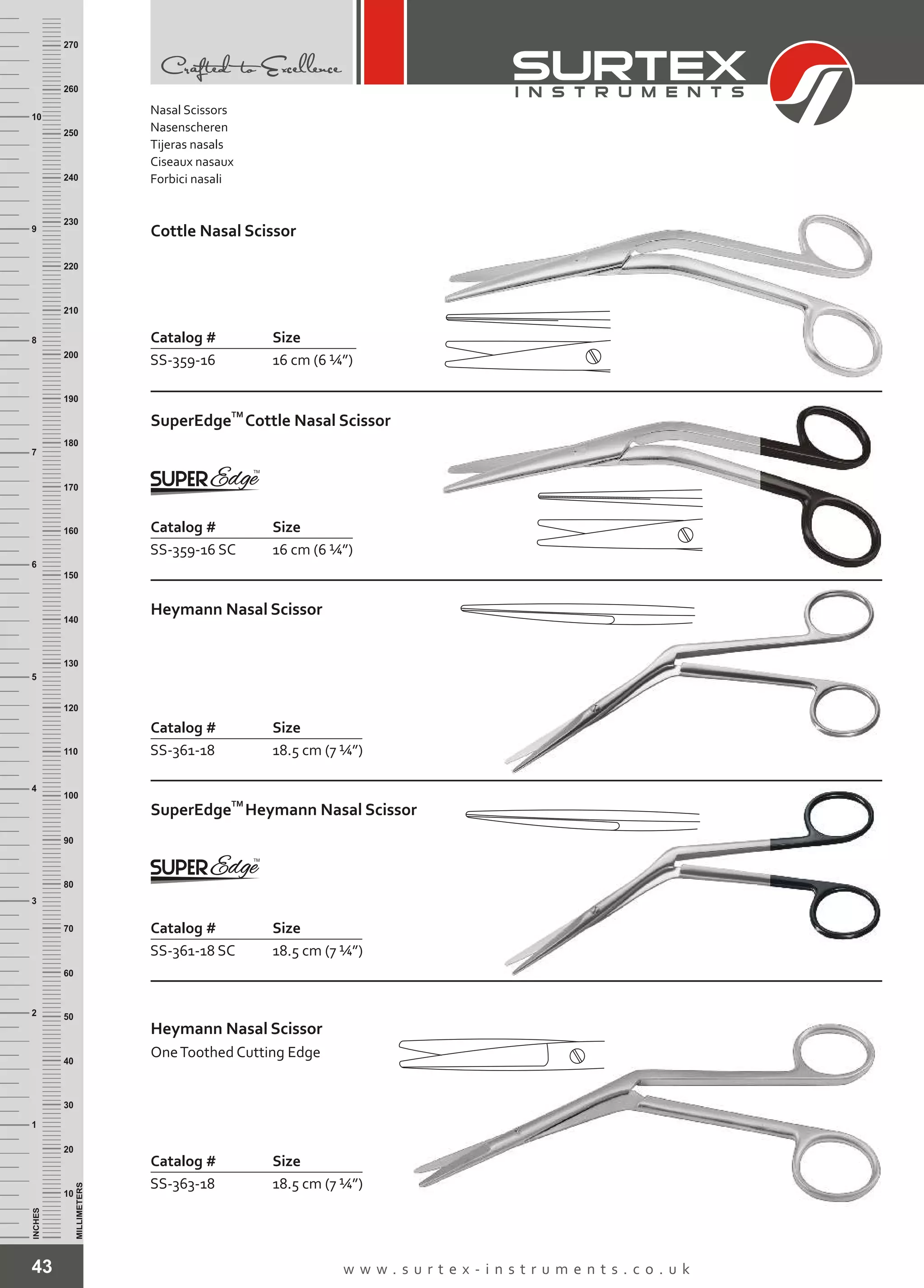 43 w w w . s u r t e x - i n s t r u m e n t s . c o . u k
INCHES
1
2
3
4
5
6
7
8
9
10
250
240
230
220
210
200
190
180
170
160
150
140
130
120
110
100
90
80
70
60
50
40
30
20
10
MILLIMETERS
260
270
Catalog # Size
SS-359-16 16 cm (6 ¼”)
Cottle Nasal Scissor
Catalog # Size
SS-359-16 SC 16 cm (6 ¼”)
TM
SuperEdge Cottle Nasal Scissor
Catalog # Size
SS-361-18 18.5 cm (7 ¼”)
Heymann Nasal Scissor
Catalog # Size
SS-363-18 18.5 cm (7 ¼”)
Heymann Nasal Scissor
OneToothed Cutting Edge
Nasal Scissors
Nasenscheren
Tijeras nasals
Ciseaux nasaux
Forbici nasali
Catalog # Size
SS-361-18 SC 18.5 cm (7 ¼”)
TM
SuperEdge Heymann Nasal Scissor
 