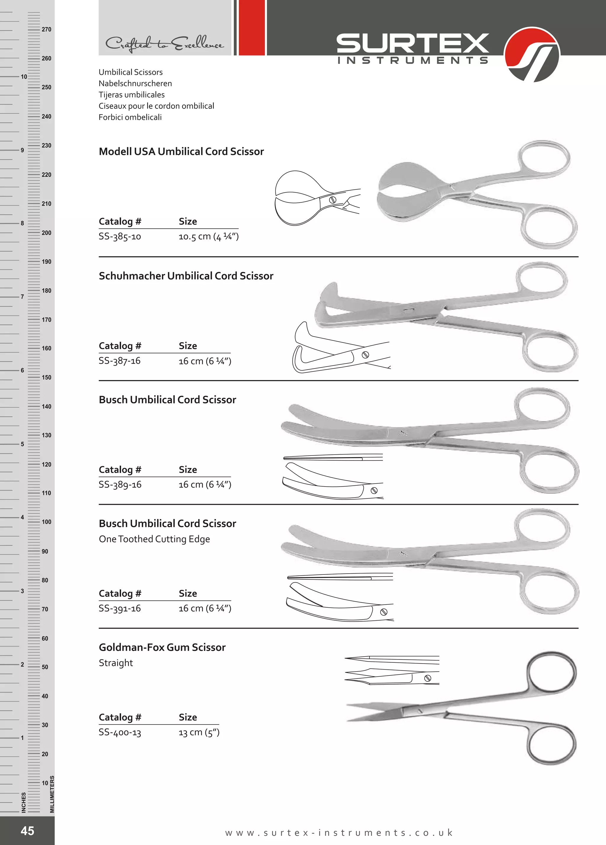 45 w w w . s u r t e x - i n s t r u m e n t s . c o . u k
INCHES
1
2
3
4
5
6
7
8
9
10
250
240
230
220
210
200
190
180
170
160
150
140
130
120
110
100
90
80
70
60
50
40
30
20
10
MILLIMETERS
260
270
Catalog # Size
SS-385-10 10.5 cm (4 ¼”)
Modell USA Umbilical Cord Scissor
Catalog # Size
SS-387-16 16 cm (6 ¼”)
Schuhmacher Umbilical Cord Scissor
Catalog # Size
SS-389-16 16 cm (6 ¼”)
Busch Umbilical Cord Scissor
Catalog # Size
SS-391-16 16 cm (6 ¼”)
Busch Umbilical Cord Scissor
OneToothed Cutting Edge
Catalog # Size
SS-400-13 13 cm (5”)
Goldman-Fox Gum Scissor
Straight
Umbilical Scissors
Nabelschnurscheren
Tijeras umbilicales
Ciseaux pour le cordon ombilical
Forbici ombelicali
 
