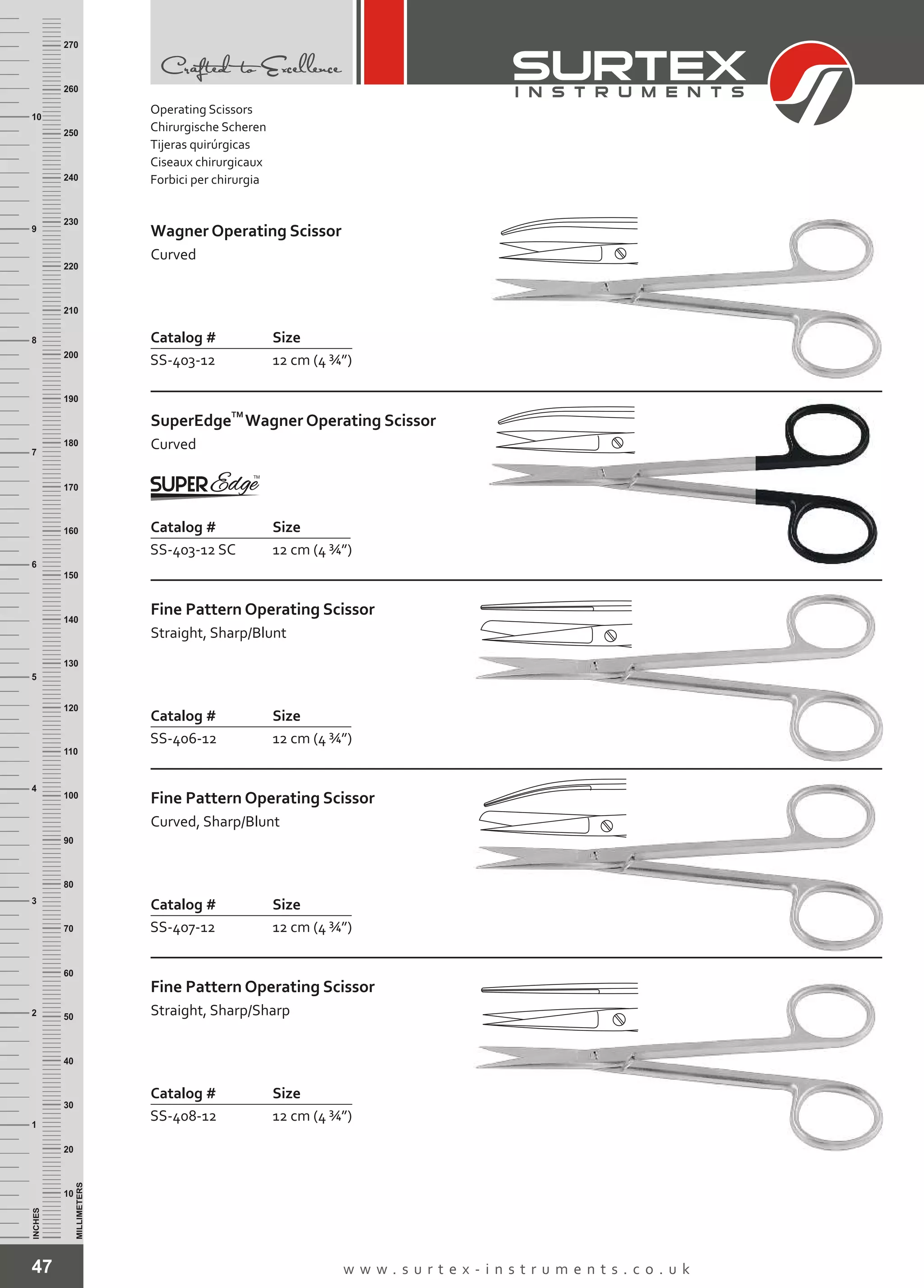 47 w w w . s u r t e x - i n s t r u m e n t s . c o . u k
INCHES
1
2
3
4
5
6
7
8
9
10
250
240
230
220
210
200
190
180
170
160
150
140
130
120
110
100
90
80
70
60
50
40
30
20
10
MILLIMETERS
260
270
Catalog # Size
SS-403-12 12 cm (4 ¾”)
Wagner Operating Scissor
Curved
Catalog # Size
SS-403-12 SC 12 cm (4 ¾”)
TM
SuperEdge
Curved
Wagner Operating Scissor
Catalog # Size
SS-406-12 12 cm (4 ¾”)
Fine Pattern Operating Scissor
Straight, Sharp/Blunt
Catalog # Size
SS-407-12 12 cm (4 ¾”)
Fine Pattern Operating Scissor
Curved, Sharp/Blunt
Catalog # Size
SS-408-12 12 cm (4 ¾”)
Fine Pattern Operating Scissor
Straight, Sharp/Sharp
Operating Scissors
Chirurgische Scheren
Tijeras quirúrgicas
Ciseaux chirurgicaux
Forbici per chirurgia
 