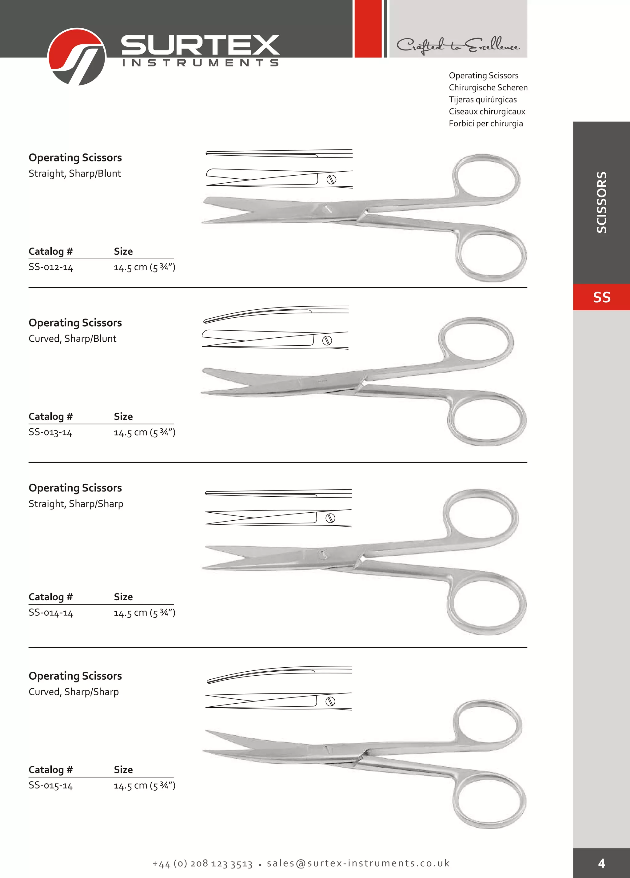 4+44 (0) 208 123 3513 sales@surtex-instruments.co.uk
Operating Scissors
Catalog # Size
SS-012-14 14.5 cm (5 ¾”)
Straight, Sharp/Blunt
Operating Scissors
Catalog # Size
SS-013-14 14.5 cm (5 ¾”)
Curved, Sharp/Blunt
Operating Scissors
Catalog # Size
SS-014-14 14.5 cm (5 ¾”)
Straight, Sharp/Sharp
Operating Scissors
Catalog # Size
SS-015-14 14.5 cm (5 ¾”)
Curved, Sharp/Sharp
Operating Scissors
Chirurgische Scheren
Tijeras quirúrgicas
Ciseaux chirurgicaux
Forbici per chirurgia
SS
SCISSORS
 