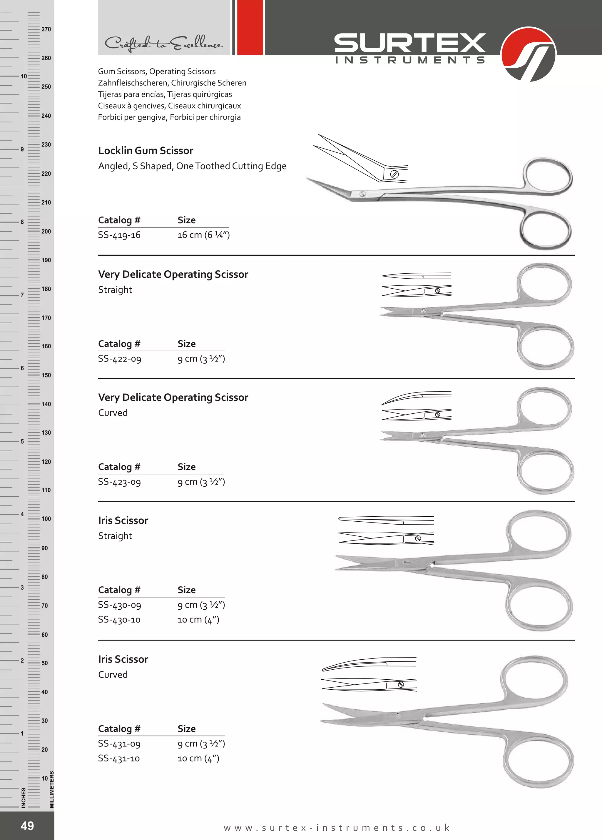 49 w w w . s u r t e x - i n s t r u m e n t s . c o . u k
INCHES
1
2
3
4
5
6
7
8
9
10
250
240
230
220
210
200
190
180
170
160
150
140
130
120
110
100
90
80
70
60
50
40
30
20
10
MILLIMETERS
260
270
Catalog # Size
SS-419-16 16 cm (6 ¼”)
Locklin Gum Scissor
Angled, S Shaped, OneToothed Cutting Edge
Catalog # Size
SS-422-09 9 cm (3 ½”)
Very Delicate Operating Scissor
Straight
Catalog # Size
SS-423-09 9 cm (3 ½”)
Very Delicate Operating Scissor
Curved
Catalog # Size
SS-430-09
SS-430-10
9 cm (3 ½”)
10 cm (4”)
Iris Scissor
Straight
Catalog # Size
SS-431-09
SS-431-10
9 cm (3 ½”)
10 cm (4”)
Iris Scissor
Curved
Gum Scissors, Operating Scissors
Zahnfleischscheren, Chirurgische Scheren
Tijeras para encías,Tijeras quirúrgicas
Ciseaux à gencives, Ciseaux chirurgicaux
Forbici per gengiva, Forbici per chirurgia
 