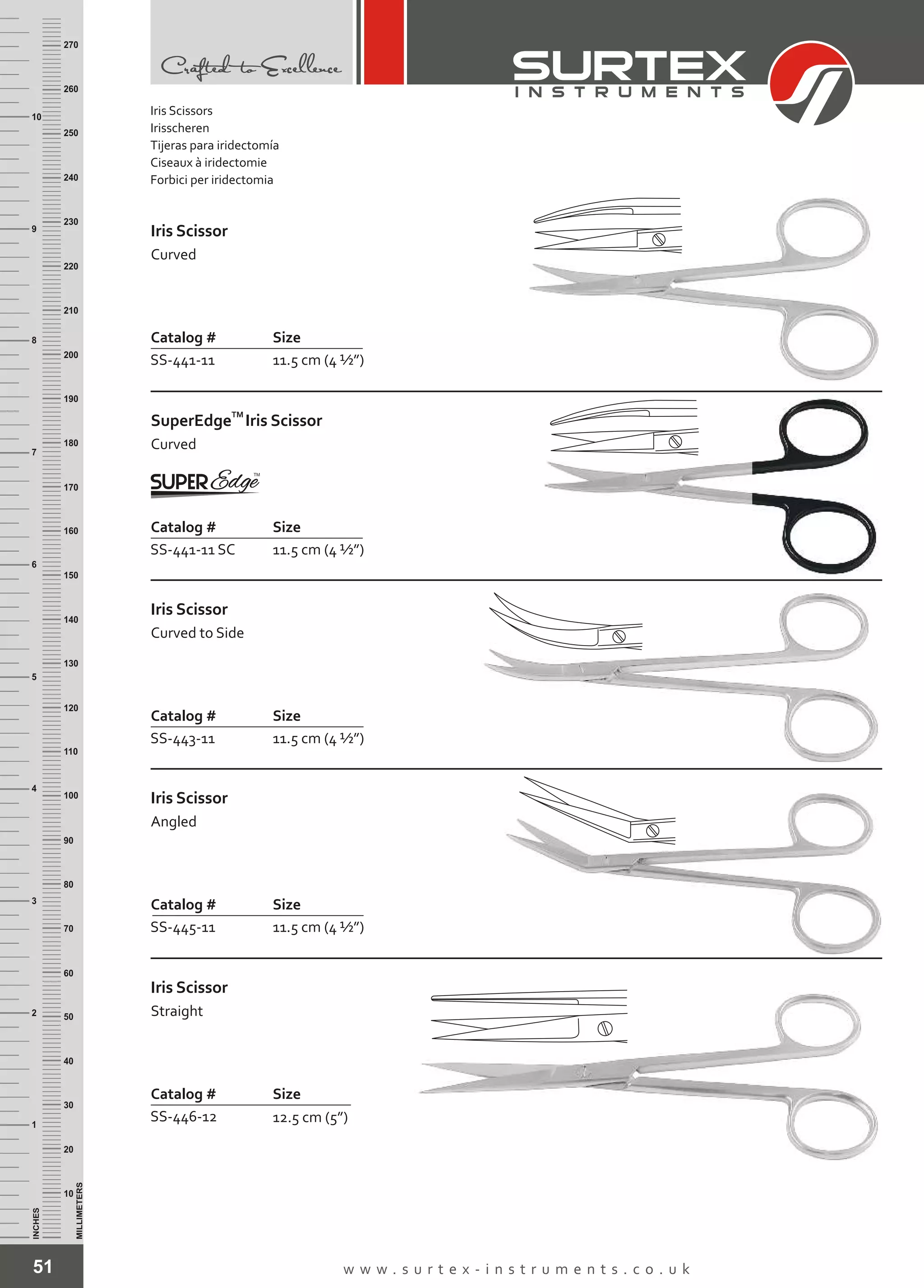 51 w w w . s u r t e x - i n s t r u m e n t s . c o . u k
INCHES
1
2
3
4
5
6
7
8
9
10
250
240
230
220
210
200
190
180
170
160
150
140
130
120
110
100
90
80
70
60
50
40
30
20
10
MILLIMETERS
260
270
Catalog # Size
SS-441-11 11.5 cm (4 ½”)
Iris Scissor
Curved
Catalog # Size
SS-441-11 SC 11.5 cm (4 ½”)
TM
SuperEdge
Curved
Iris Scissor
Catalog # Size
SS-443-11 11.5 cm (4 ½”)
Iris Scissor
Curved to Side
Catalog # Size
SS-445-11 11.5 cm (4 ½”)
Iris Scissor
Angled
Catalog # Size
SS-446-12 12.5 cm (5”)
Iris Scissor
Straight
Iris Scissors
Irisscheren
Tijeras para iridectomía
Ciseaux à iridectomie
Forbici per iridectomia
 