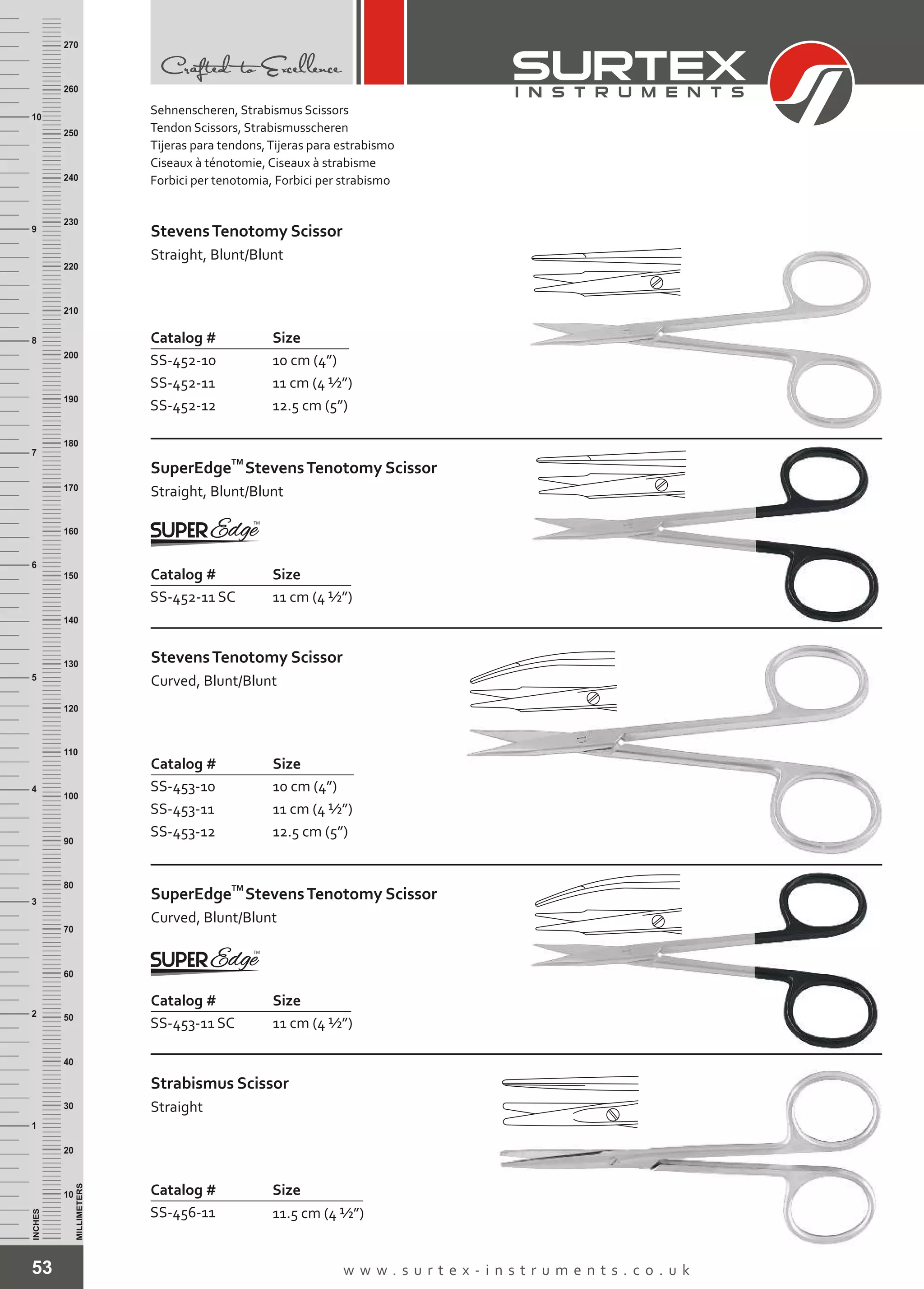 53 w w w . s u r t e x - i n s t r u m e n t s . c o . u k
INCHES
1
2
3
4
5
6
7
8
9
10
250
240
230
220
210
200
190
180
170
160
150
140
130
120
110
100
90
80
70
60
50
40
30
20
10
MILLIMETERS
260
270
Catalog # Size
SS-452-10
SS-452-11
SS-452-12
10 cm (4”)
11 cm (4 ½”)
12.5 cm (5”)
StevensTenotomy Scissor
Straight, Blunt/Blunt
Catalog # Size
SS-453-10
SS-453-11
SS-453-12
10 cm (4”)
11 cm (4 ½”)
12.5 cm (5”)
StevensTenotomy Scissor
Curved, Blunt/Blunt
Catalog # Size
SS-453-11 SC 11 cm (4 ½”)
TM
SuperEdge
Curved, Blunt/Blunt
StevensTenotomy Scissor
Catalog # Size
SS-452-11 SC 11 cm (4 ½”)
TM
SuperEdge
Straight, Blunt/Blunt
StevensTenotomy Scissor
Catalog # Size
SS-456-11 11.5 cm (4 ½”)
Strabismus Scissor
Straight
Sehnenscheren, Strabismus Scissors
Tendon Scissors, Strabismusscheren
Tijeras para tendons,Tijeras para estrabismo
Ciseaux à ténotomie, Ciseaux à strabisme
Forbici per tenotomia, Forbici per strabismo
 