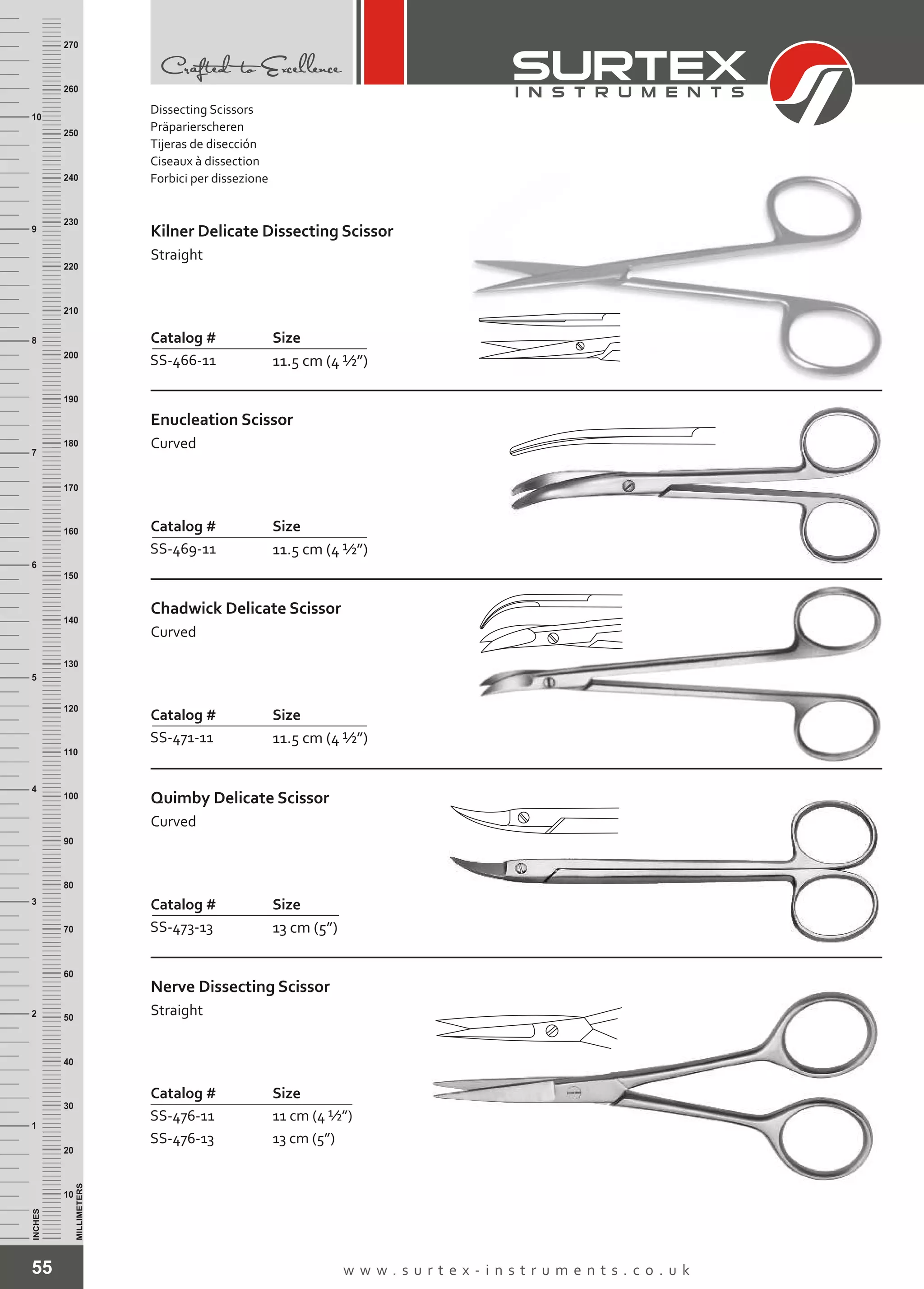 55 w w w . s u r t e x - i n s t r u m e n t s . c o . u k
INCHES
1
2
3
4
5
6
7
8
9
10
250
240
230
220
210
200
190
180
170
160
150
140
130
120
110
100
90
80
70
60
50
40
30
20
10
MILLIMETERS
260
270
Catalog # Size
SS-466-11 11.5 cm (4 ½”)
Kilner Delicate Dissecting Scissor
Straight
Catalog # Size
SS-469-11 11.5 cm (4 ½”)
Enucleation Scissor
Curved
Catalog # Size
SS-471-11 11.5 cm (4 ½”)
Chadwick Delicate Scissor
Curved
Catalog # Size
SS-473-13 13 cm (5”)
Quimby Delicate Scissor
Curved
Catalog # Size
SS-476-11
SS-476-13
11 cm (4 ½”)
13 cm (5”)
Nerve Dissecting Scissor
Straight
Dissecting Scissors
Präparierscheren
Tijeras de disección
Ciseaux à dissection
Forbici per dissezione
 