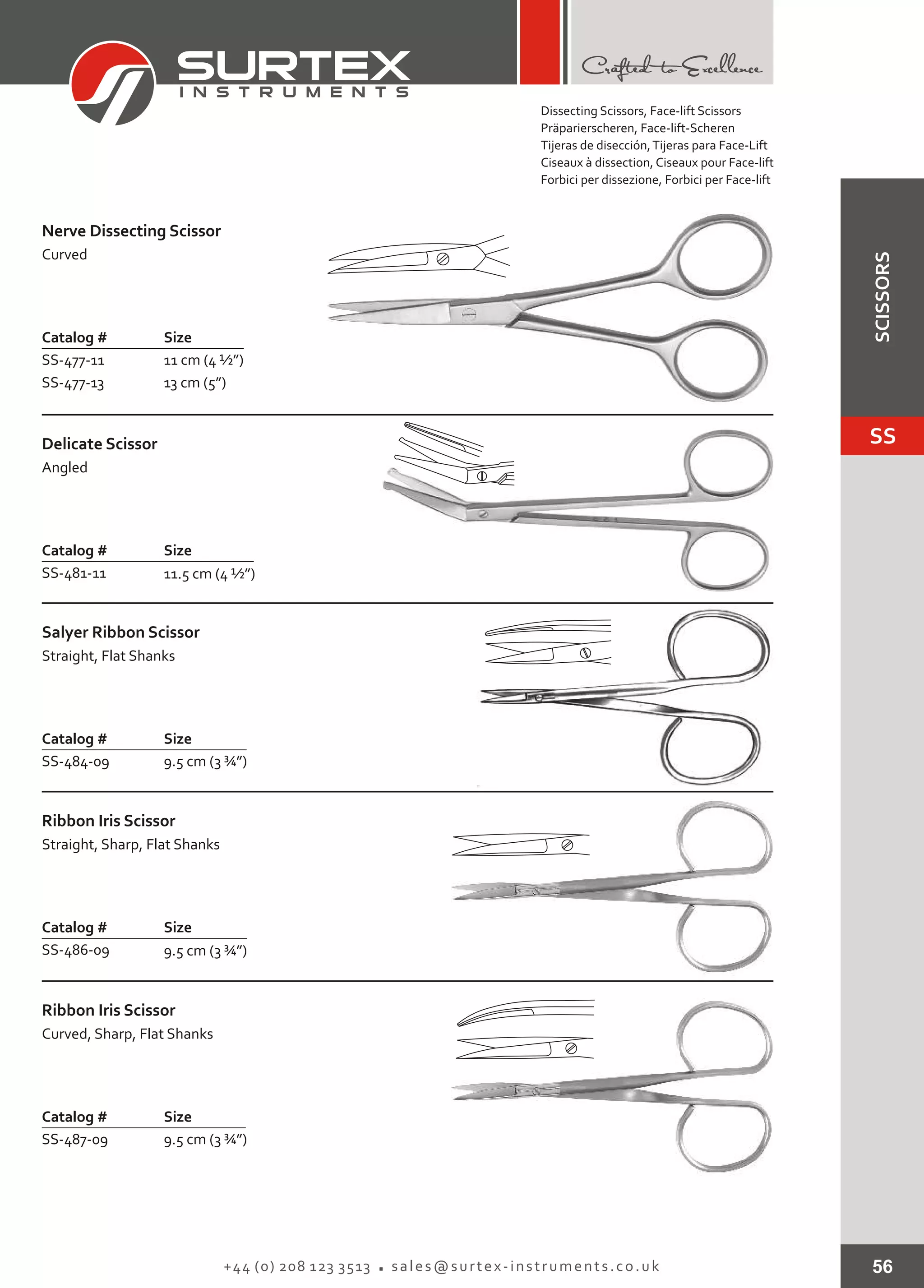 56+44 (0) 208 123 3513 sales@surtex-instruments.co.uk
Catalog # Size
SS-477-11
SS-477-13
11 cm (4 ½”)
13 cm (5”)
Nerve Dissecting Scissor
Curved
Catalog # Size
SS-481-11 11.5 cm (4 ½”)
Delicate Scissor
Angled
Catalog # Size
SS-484-09 9.5 cm (3 ¾”)
Salyer Ribbon Scissor
Straight, Flat Shanks
Catalog # Size
SS-486-09 9.5 cm (3 ¾”)
Ribbon Iris Scissor
Straight, Sharp, Flat Shanks
Catalog # Size
SS-487-09 9.5 cm (3 ¾”)
Ribbon Iris Scissor
Curved, Sharp, Flat Shanks
Dissecting Scissors, Face-lift Scissors
Präparierscheren, Face-lift-Scheren
Tijeras de disección,Tijeras para Face-Lift
Ciseaux à dissection, Ciseaux pour Face-lift
Forbici per dissezione, Forbici per Face-lift
SS
SCISSORS
 