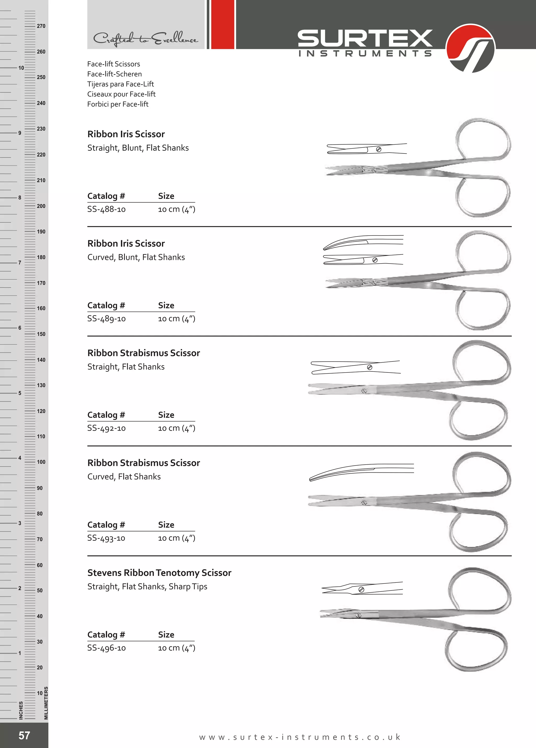 57 w w w . s u r t e x - i n s t r u m e n t s . c o . u k
INCHES
1
2
3
4
5
6
7
8
9
10
250
240
230
220
210
200
190
180
170
160
150
140
130
120
110
100
90
80
70
60
50
40
30
20
10
MILLIMETERS
260
270
Catalog # Size
SS-488-10 10 cm (4”)
Ribbon Iris Scissor
Straight, Blunt, Flat Shanks
Catalog # Size
SS-489-10 10 cm (4”)
Ribbon Iris Scissor
Curved, Blunt, Flat Shanks
Catalog # Size
SS-492-10 10 cm (4”)
Ribbon Strabismus Scissor
Straight, Flat Shanks
Catalog # Size
SS-493-10 10 cm (4”)
Ribbon Strabismus Scissor
Curved, Flat Shanks
Catalog # Size
SS-496-10 10 cm (4”)
Stevens RibbonTenotomy Scissor
Straight, Flat Shanks, SharpTips
Face-lift Scissors
Face-lift-Scheren
Tijeras para Face-Lift
Ciseaux pour Face-lift
Forbici per Face-lift
 