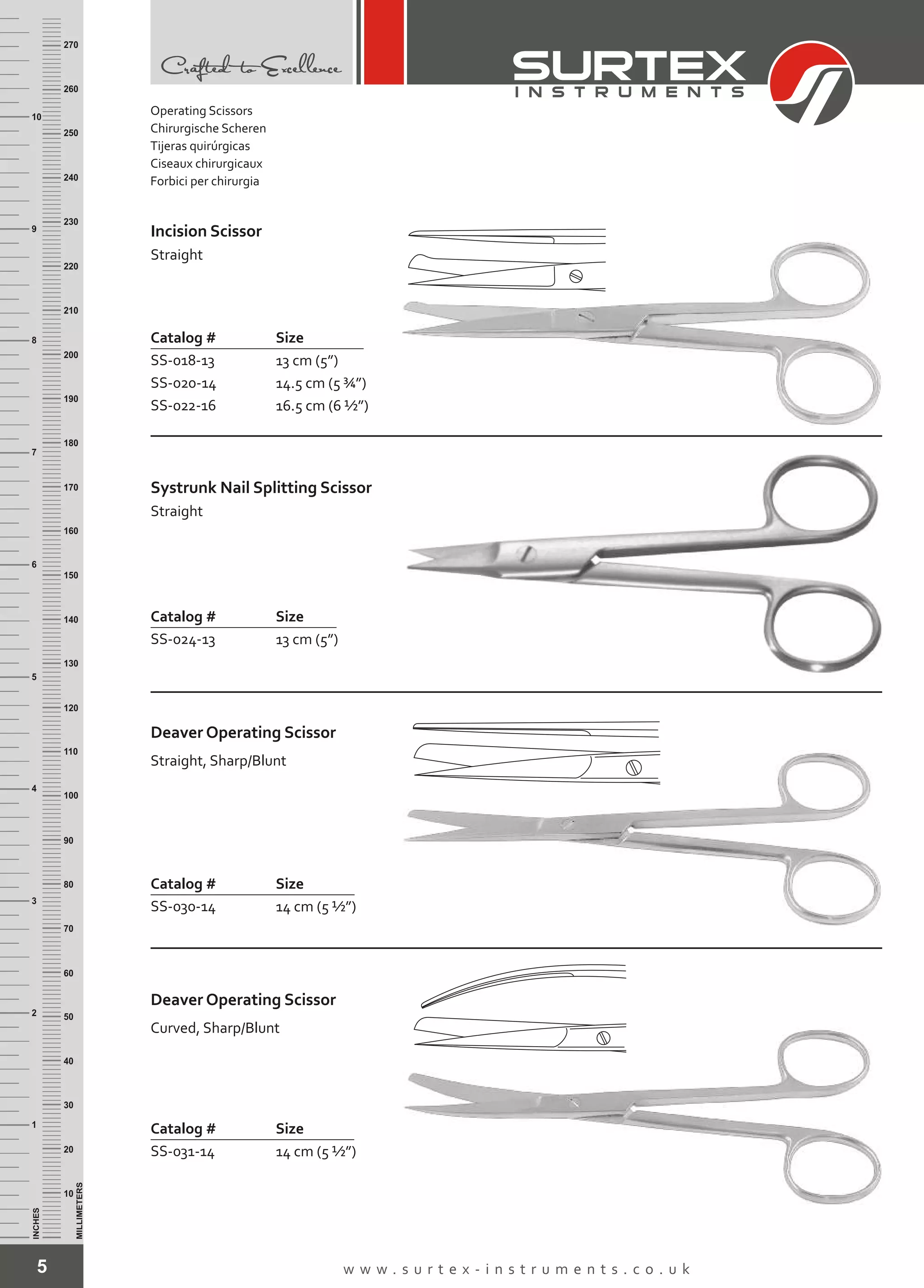 5 w w w . s u r t e x - i n s t r u m e n t s . c o . u k
INCHES
1
2
3
4
5
6
7
8
9
10
250
240
230
220
210
200
190
180
170
160
150
140
130
120
110
100
90
80
70
60
50
40
30
20
10
MILLIMETERS
260
270
Incision Scissor
Straight
Catalog # Size
SS-018-13
SS-020-14
SS-022-16
13 cm (5”)
14.5 cm (5 ¾”)
16.5 cm (6 ½”)
Systrunk Nail Splitting Scissor
Straight
Catalog # Size
SS-024-13 13 cm (5”)
Deaver Operating Scissor
Catalog # Size
SS-030-14 14 cm (5 ½”)
Straight, Sharp/Blunt
Deaver Operating Scissor
Catalog # Size
SS-031-14 14 cm (5 ½”)
Curved, Sharp/Blunt
Operating Scissors
Chirurgische Scheren
Tijeras quirúrgicas
Ciseaux chirurgicaux
Forbici per chirurgia
 