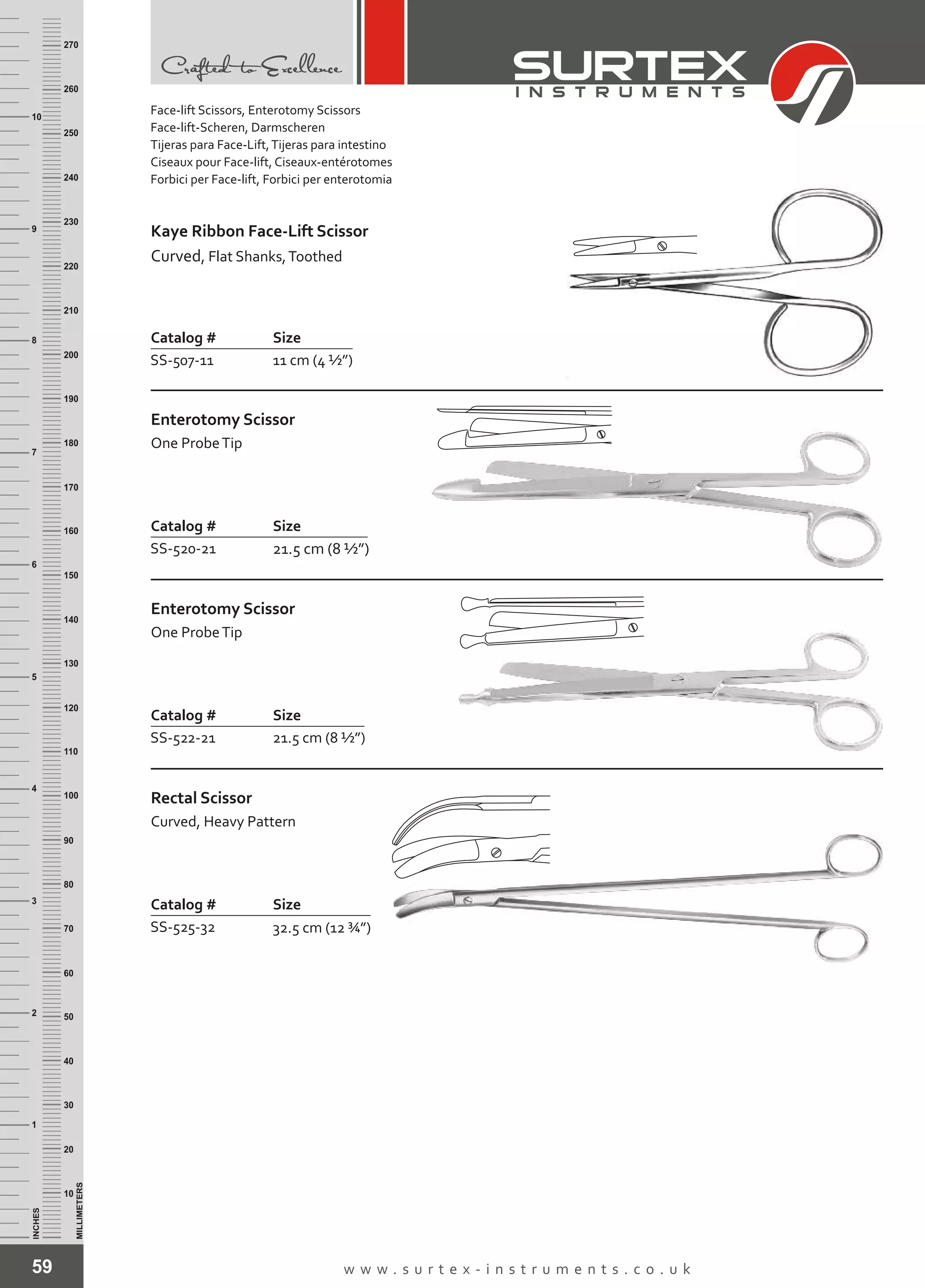 59 w w w . s u r t e x - i n s t r u m e n t s . c o . u k
INCHES
1
2
3
4
5
6
7
8
9
10
250
240
230
220
210
200
190
180
170
160
150
140
130
120
110
100
90
80
70
60
50
40
30
20
10
MILLIMETERS
260
270
Catalog # Size
SS-507-11 11 cm (4 ½”)
Kaye Ribbon Face-Lift Scissor
Curved, Flat Shanks,Toothed
Catalog # Size
SS-520-21 21.5 cm (8 ½”)
Enterotomy Scissor
One ProbeTip
Catalog # Size
SS-522-21 21.5 cm (8 ½”)
Enterotomy Scissor
One ProbeTip
Catalog # Size
SS-525-32 32.5 cm (12 ¾”)
Rectal Scissor
Curved, Heavy Pattern
Face-lift Scissors, Enterotomy Scissors
Face-lift-Scheren, Darmscheren
Tijeras para Face-Lift,Tijeras para intestino
Ciseaux pour Face-lift, Ciseaux-entérotomes
Forbici per Face-lift, Forbici per enterotomia
 