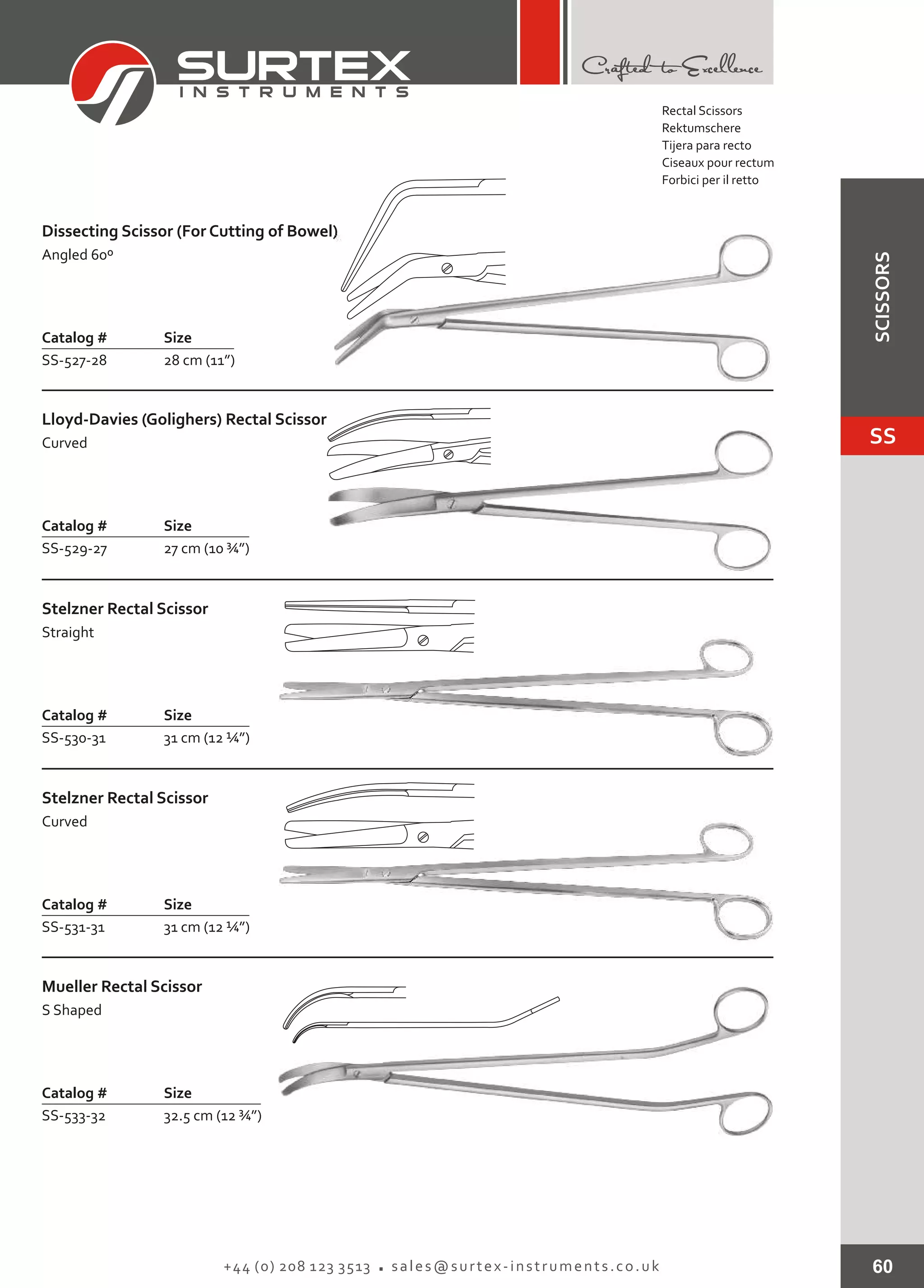 60+44 (0) 208 123 3513 sales@surtex-instruments.co.uk
Catalog # Size
SS-527-28 28 cm (11”)
Dissecting Scissor (For Cutting of Bowel)
Angled 60º
Catalog # Size
SS-529-27 27 cm (10 ¾”)
Lloyd-Davies (Golighers) Rectal Scissor
Curved
Catalog # Size
SS-530-31 31 cm (12 ¼”)
Stelzner Rectal Scissor
Straight
Catalog # Size
SS-531-31 31 cm (12 ¼”)
Stelzner Rectal Scissor
Curved
Catalog # Size
SS-533-32 32.5 cm (12 ¾”)
Mueller Rectal Scissor
S Shaped
Rectal Scissors
Rektumschere
Tijera para recto
Ciseaux pour rectum
Forbici per il retto
SS
SCISSORS
 