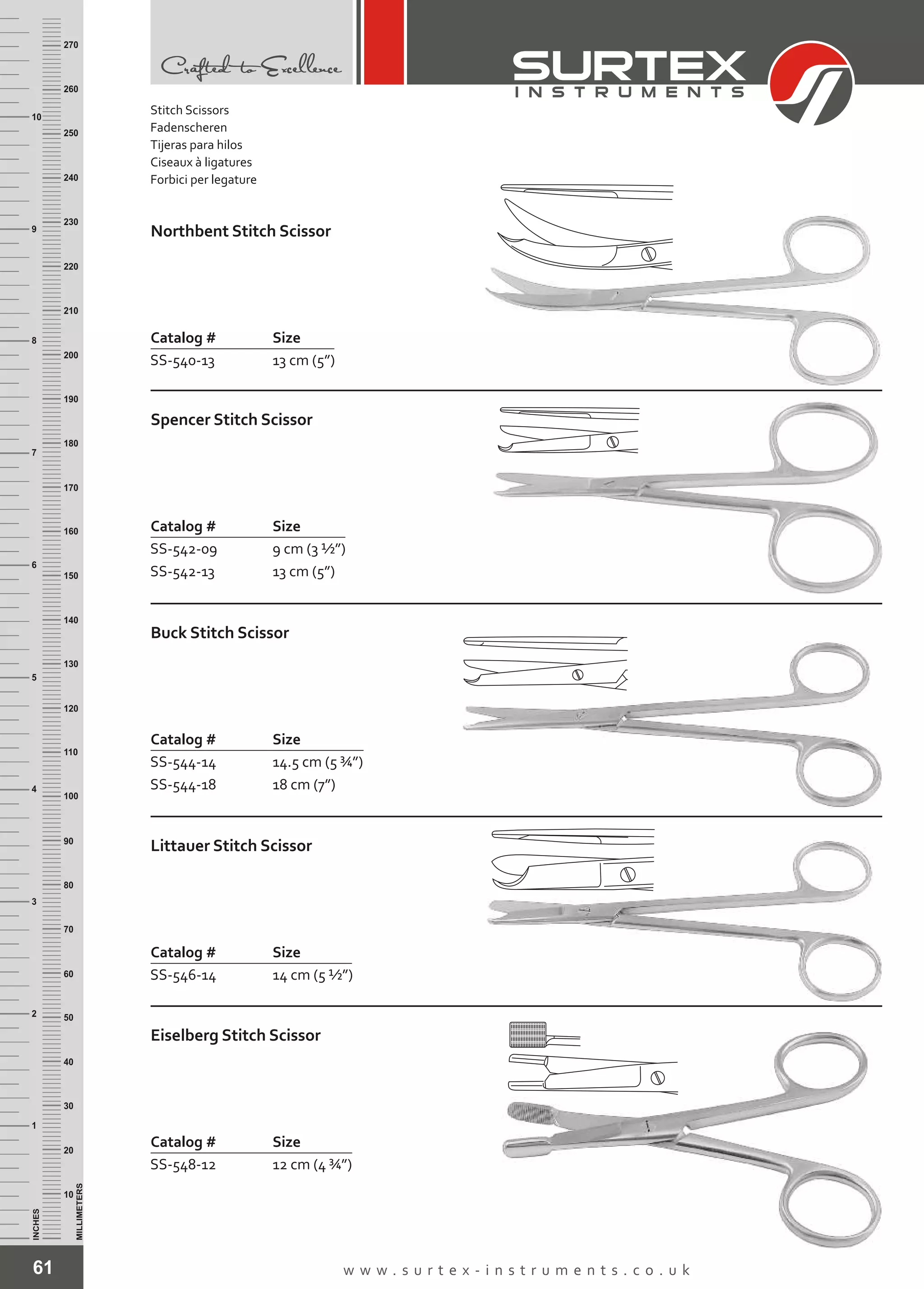 61 w w w . s u r t e x - i n s t r u m e n t s . c o . u k
INCHES
1
2
3
4
5
6
7
8
9
10
250
240
230
220
210
200
190
180
170
160
150
140
130
120
110
100
90
80
70
60
50
40
30
20
10
MILLIMETERS
260
270
Catalog # Size
SS-540-13 13 cm (5”)
Northbent Stitch Scissor
Catalog # Size
SS-542-09
SS-542-13
9 cm (3 ½”)
13 cm (5”)
Spencer Stitch Scissor
Catalog # Size
SS-544-14
SS-544-18
14.5 cm (5 ¾”)
18 cm (7”)
Buck Stitch Scissor
Catalog # Size
SS-546-14 14 cm (5 ½”)
Littauer Stitch Scissor
Catalog # Size
SS-548-12 12 cm (4 ¾”)
Eiselberg Stitch Scissor
Stitch Scissors
Fadenscheren
Tijeras para hilos
Ciseaux à ligatures
Forbici per legature
 