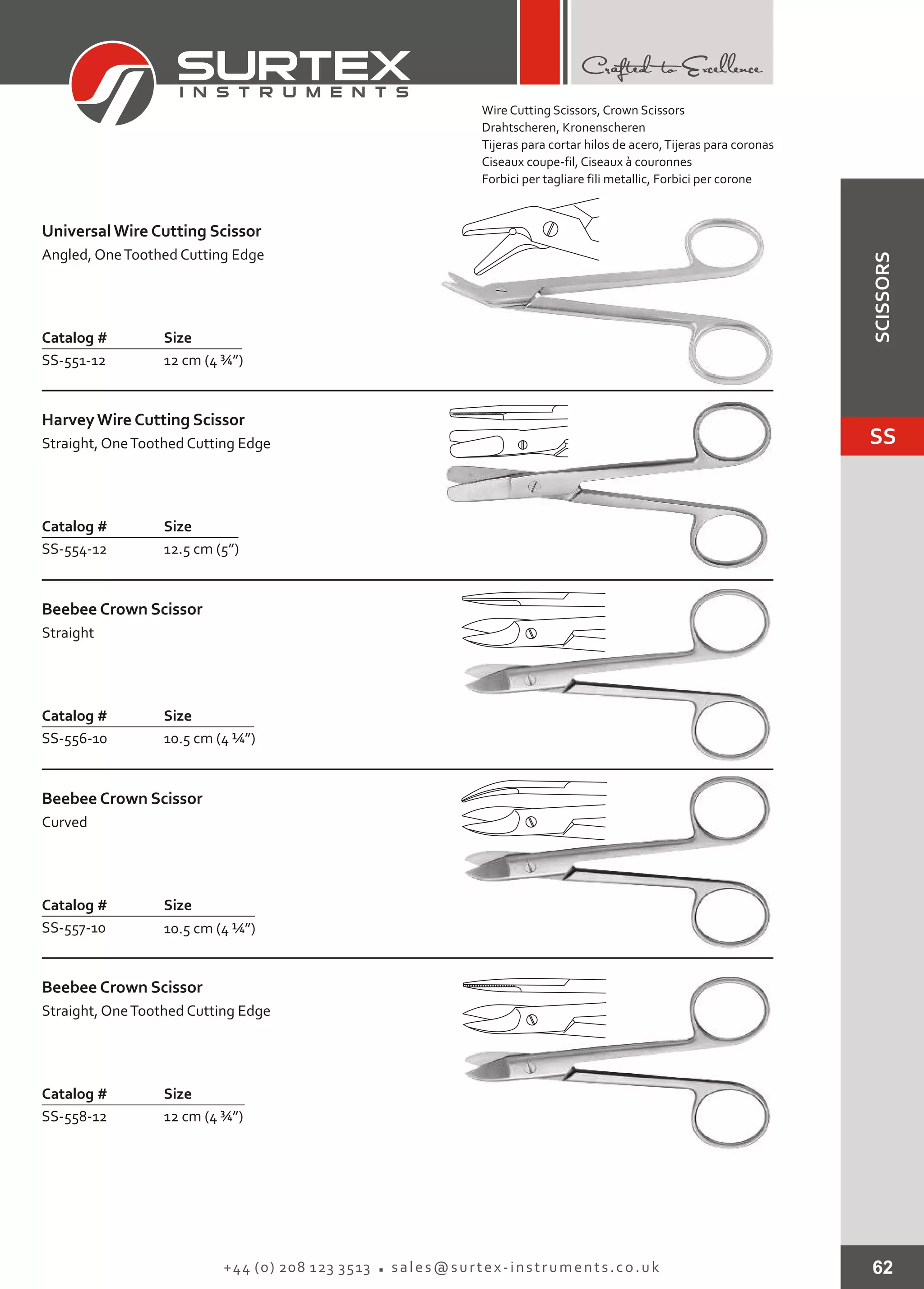 62+44 (0) 208 123 3513 sales@surtex-instruments.co.uk
Catalog # Size
SS-551-12 12 cm (4 ¾”)
Universal Wire Cutting Scissor
Angled, OneToothed Cutting Edge
Catalog # Size
SS-554-12 12.5 cm (5”)
HarveyWire Cutting Scissor
Straight, OneToothed Cutting Edge
Catalog # Size
SS-556-10 10.5 cm (4 ¼”)
Beebee Crown Scissor
Straight
Catalog # Size
SS-558-12 12 cm (4 ¾”)
Beebee Crown Scissor
Straight, OneToothed Cutting Edge
Catalog # Size
SS-557-10 10.5 cm (4 ¼”)
Beebee Crown Scissor
Curved
Wire Cutting Scissors, Crown Scissors
Drahtscheren, Kronenscheren
Tijeras para cortar hilos de acero,Tijeras para coronas
Ciseaux coupe-fil, Ciseaux à couronnes
Forbici per tagliare fili metallic, Forbici per corone
SS
SCISSORS
 
