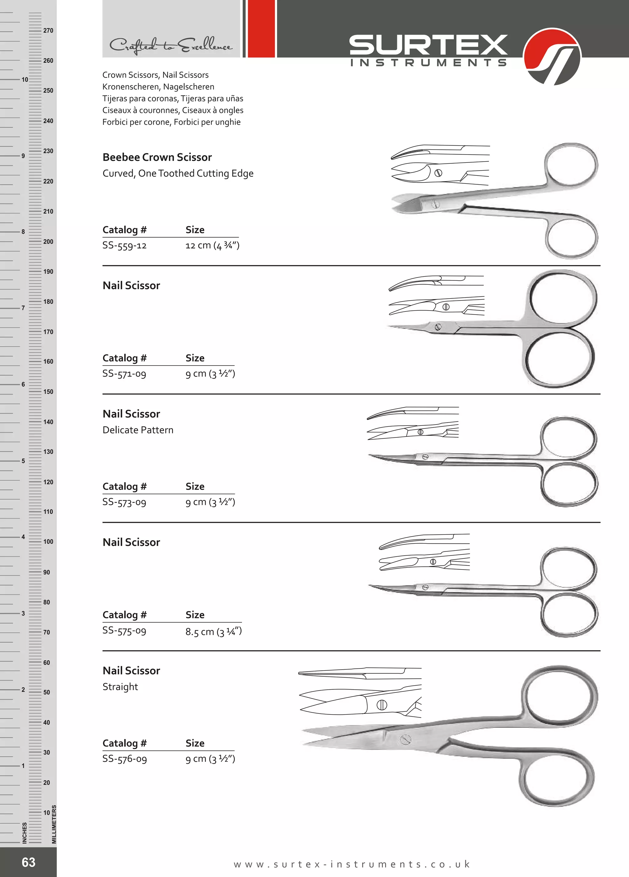 63 w w w . s u r t e x - i n s t r u m e n t s . c o . u k
INCHES
1
2
3
4
5
6
7
8
9
10
250
240
230
220
210
200
190
180
170
160
150
140
130
120
110
100
90
80
70
60
50
40
30
20
10
MILLIMETERS
260
270
Catalog # Size
SS-559-12 12 cm (4 ¾”)
Beebee Crown Scissor
Curved, OneToothed Cutting Edge
Catalog # Size
SS-571-09 9 cm (3 ½”)
Nail Scissor
Catalog # Size
SS-575-09 ”)8.5 cm (3 ¼
Nail Scissor
Catalog # Size
SS-573-09 9 cm (3 ½”)
Nail Scissor
Delicate Pattern
Catalog # Size
SS-576-09 9 cm (3 ½”)
Nail Scissor
Straight
Crown Scissors, Nail Scissors
Kronenscheren, Nagelscheren
Tijeras para coronas,Tijeras para uñas
Ciseaux à couronnes, Ciseaux à ongles
Forbici per corone, Forbici per unghie
 
