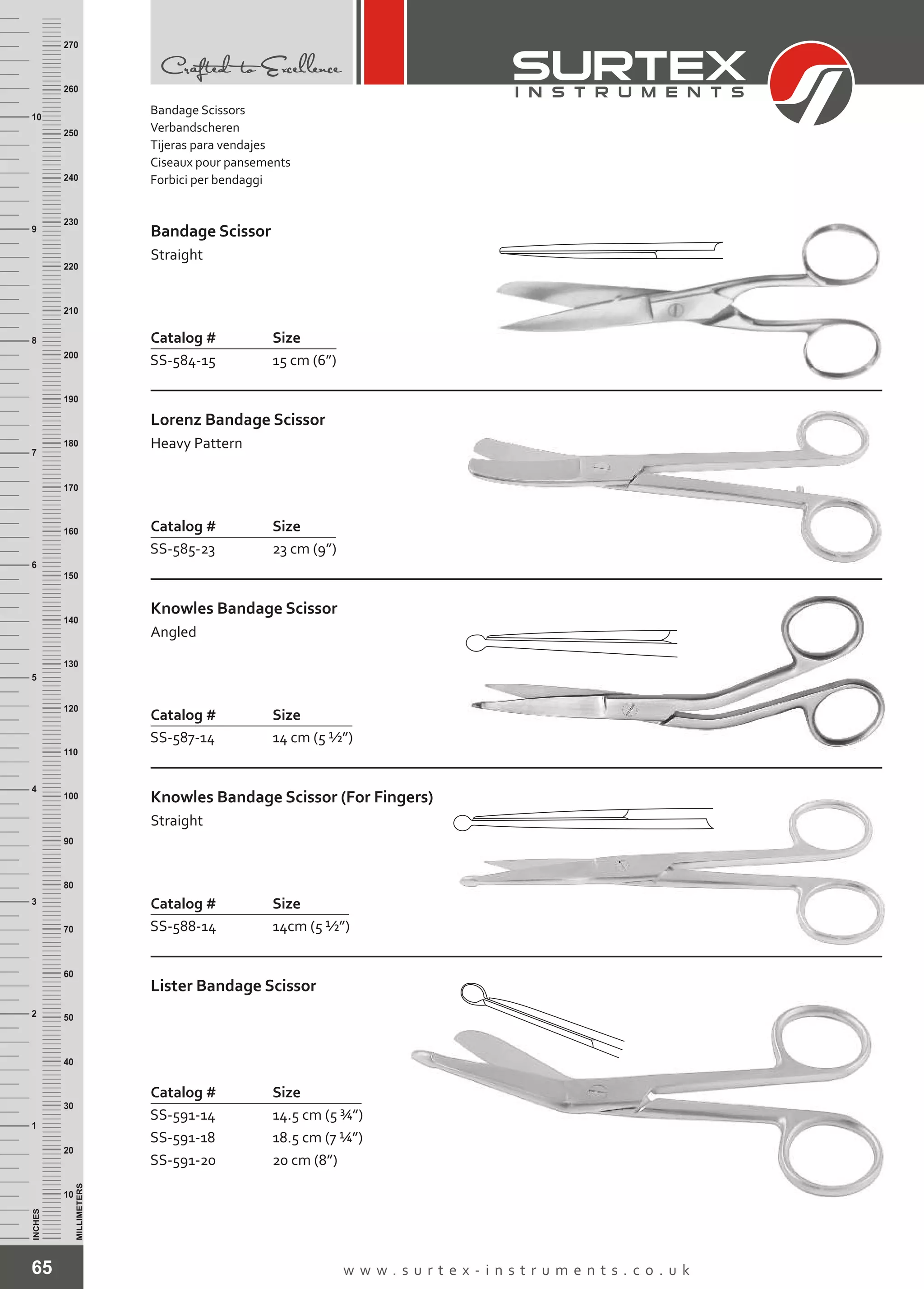 65 w w w . s u r t e x - i n s t r u m e n t s . c o . u k
INCHES
1
2
3
4
5
6
7
8
9
10
250
240
230
220
210
200
190
180
170
160
150
140
130
120
110
100
90
80
70
60
50
40
30
20
10
MILLIMETERS
260
270
Catalog # Size
SS-584-15 15 cm (6”)
Bandage Scissor
Straight
Catalog # Size
SS-585-23 23 cm (9”)
Lorenz Bandage Scissor
Heavy Pattern
Catalog # Size
SS-587-14 14 cm (5 ½”)
Knowles Bandage Scissor
Angled
Catalog # Size
SS-588-14 14cm (5 ½”)
Knowles Bandage Scissor (For Fingers)
Straight
Catalog # Size
SS-591-14
SS-591-18
SS-591-20
14.5 cm (5 ¾”)
18.5 cm (7 ¼”)
20 cm (8”)
Lister Bandage Scissor
Bandage Scissors
Verbandscheren
Tijeras para vendajes
Ciseaux pour pansements
Forbici per bendaggi
 