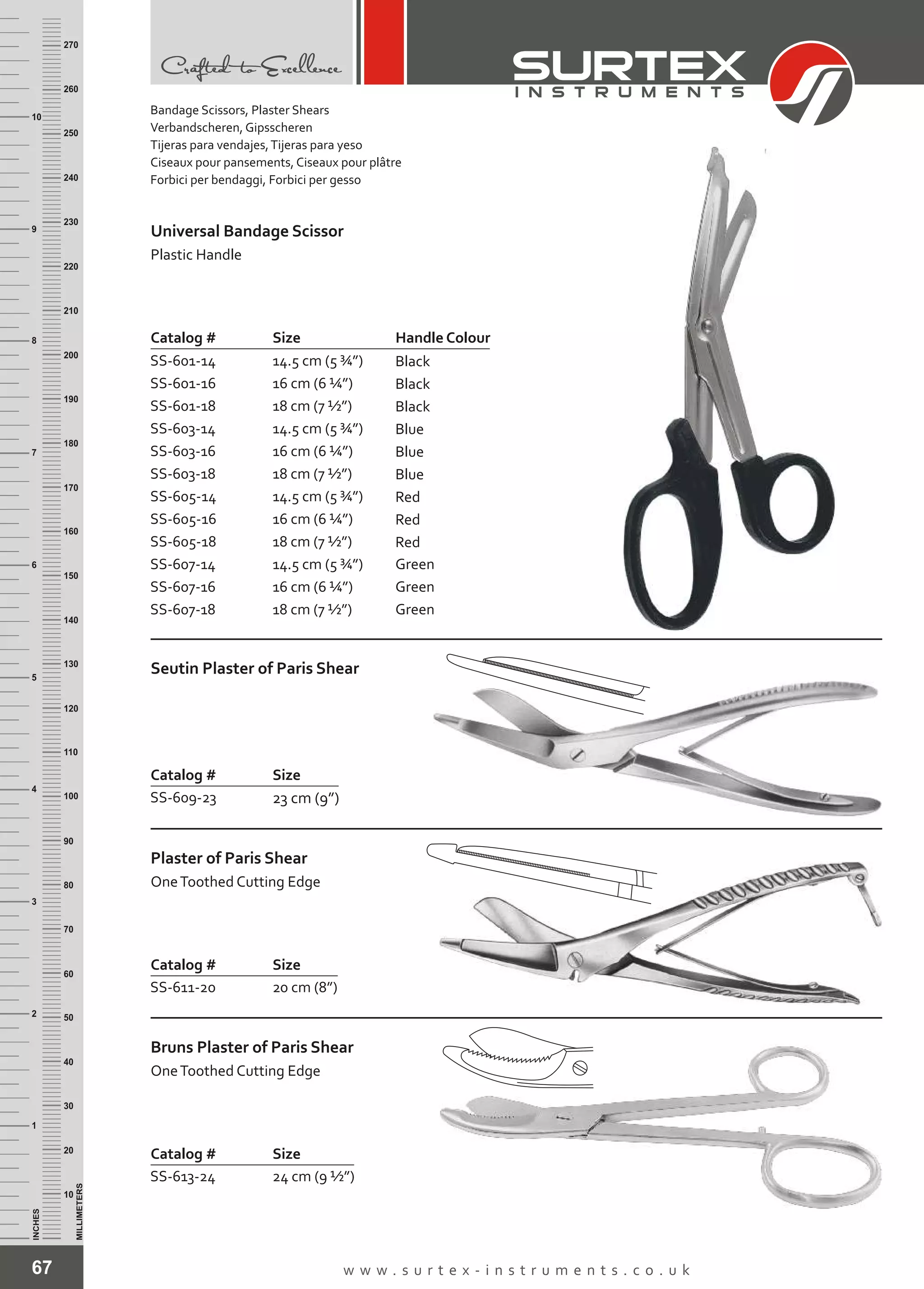 Catalog # Size
SS-601-14
SS-601-16
SS-601-18
SS-603-14
SS-603-16
SS-603-18
SS-605-14
SS-605-16
SS-605-18
SS-607-14
SS-607-16
SS-607-18
14.5 cm (5 ¾”)
16 cm (6 ¼”)
18 cm (7 ½”)
14.5 cm (5 ¾”)
16 cm (6 ¼”)
18 cm (7 ½”)
14.5 cm (5 ¾”)
16 cm (6 ¼”)
18 cm (7 ½”)
14.5 cm (5 ¾”)
16 cm (6 ¼”)
18 cm (7 ½”)
Universal Bandage Scissor
Plastic Handle
67 w w w . s u r t e x - i n s t r u m e n t s . c o . u k
INCHES
1
2
3
4
5
6
7
8
9
10
250
240
230
220
210
200
190
180
170
160
150
140
130
120
110
100
90
80
70
60
50
40
30
20
10
MILLIMETERS
260
270
Handle Colour
Black
Black
Black
Blue
Blue
Blue
Red
Red
Red
Green
Green
Green
Catalog # Size
SS-609-23 23 cm (9”)
Seutin Plaster of Paris Shear
Catalog # Size
SS-611-20 20 cm (8”)
Plaster of Paris Shear
OneToothed Cutting Edge
Catalog # Size
SS-613-24 24 cm (9 ½”)
Bruns Plaster of Paris Shear
OneToothed Cutting Edge
Bandage Scissors, Plaster Shears
Verbandscheren, Gipsscheren
Tijeras para vendajes,Tijeras para yeso
Ciseaux pour pansements, Ciseaux pour plâtre
Forbici per bendaggi, Forbici per gesso
 