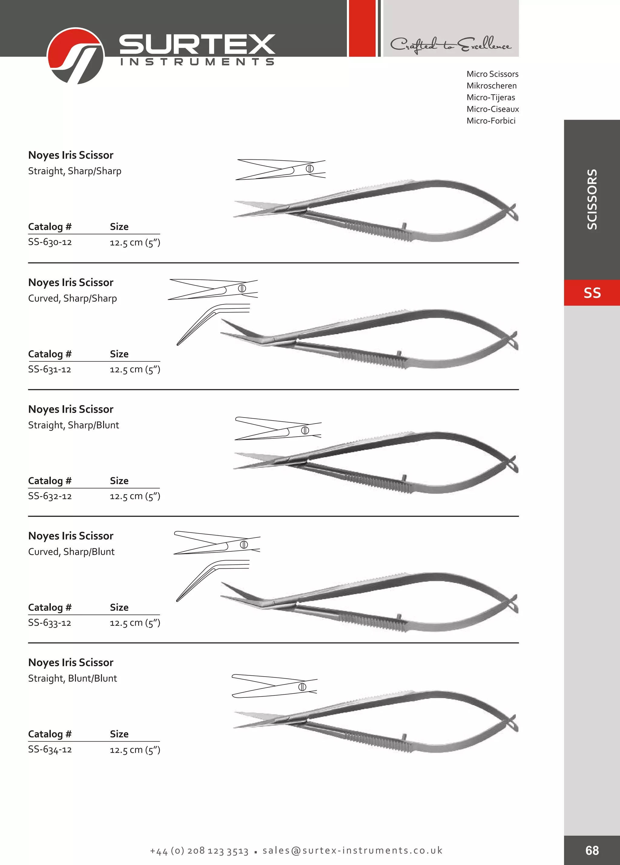 68+44 (0) 208 123 3513 sales@surtex-instruments.co.uk
Catalog # Size
SS-630-12 12.5 cm (5”)
Noyes Iris Scissor
Straight, Sharp/Sharp
Catalog # Size
SS-631-12 12.5 cm (5”)
Noyes Iris Scissor
Curved, Sharp/Sharp
Catalog # Size
SS-632-12 12.5 cm (5”)
Noyes Iris Scissor
Straight, Sharp/Blunt
Catalog # Size
SS-633-12 12.5 cm (5”)
Noyes Iris Scissor
Curved, Sharp/Blunt
Catalog # Size
SS-634-12 12.5 cm (5”)
Noyes Iris Scissor
Straight, Blunt/Blunt
Micro Scissors
Mikroscheren
Micro-Tijeras
Micro-Ciseaux
Micro-Forbici
SS
SCISSORS
 