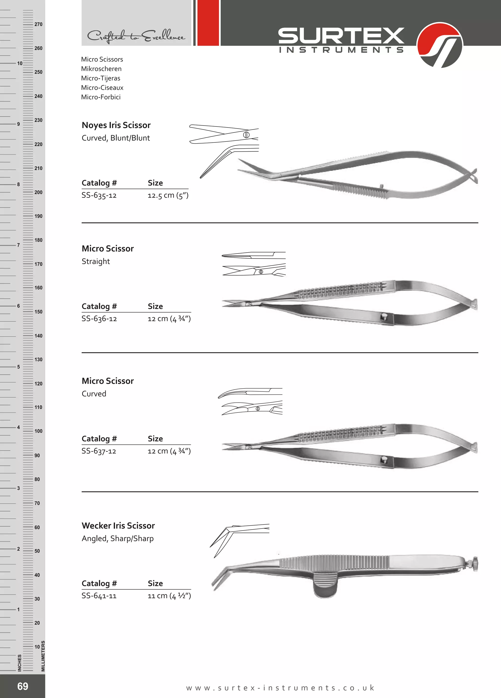 69 w w w . s u r t e x - i n s t r u m e n t s . c o . u k
INCHES
1
2
3
4
5
6
7
8
9
10
250
240
230
220
210
200
190
180
170
160
150
140
130
120
110
100
90
80
70
60
50
40
30
20
10
MILLIMETERS
260
270
Catalog # Size
SS-635-12 12.5 cm (5”)
Noyes Iris Scissor
Curved, Blunt/Blunt
Catalog # Size
SS-636-12 12 cm (4 ¾”)
Micro Scissor
Straight
Catalog # Size
SS-637-12 12 cm (4 ¾”)
Micro Scissor
Curved
Catalog # Size
SS-641-11 11 cm (4 ½”)
Wecker Iris Scissor
Angled, Sharp/Sharp
Micro Scissors
Mikroscheren
Micro-Tijeras
Micro-Ciseaux
Micro-Forbici
 