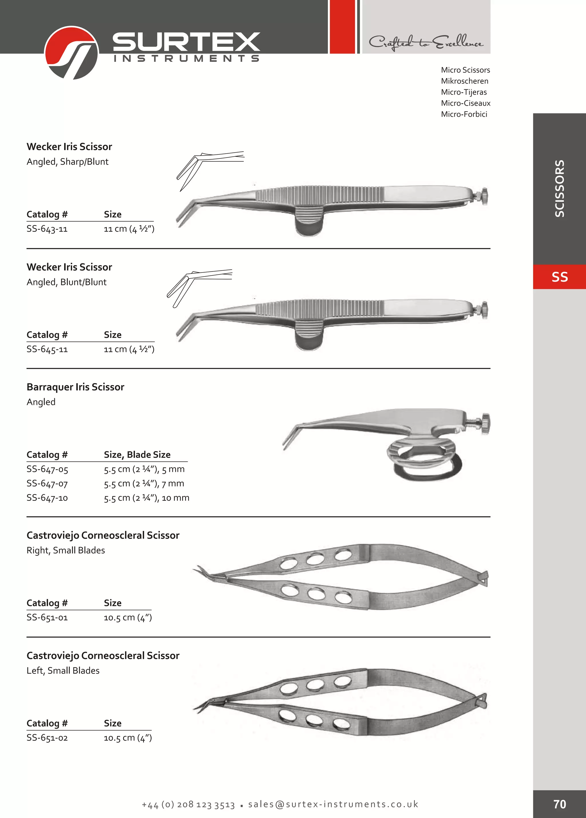 70+44 (0) 208 123 3513 sales@surtex-instruments.co.uk
Catalog # Size
SS-643-11 11 cm (4 ½”)
Wecker Iris Scissor
Angled, Sharp/Blunt
Catalog # Size
SS-645-11 11 cm (4 ½”)
Wecker Iris Scissor
Angled, Blunt/Blunt
Catalog # Size
SS-651-01 10.5 cm (4”)
Castroviejo Corneoscleral Scissor
Right, Small Blades
Catalog # Size
SS-651-02 10.5 cm (4”)
Castroviejo Corneoscleral Scissor
Left, Small Blades
Catalog # Size, Blade Size
SS-647-05
SS-647-07
SS-647-10
5.5 cm (2 ¼”), 5 mm
5.5 cm (2 ¼”), 7 mm
5.5 cm (2 ¼”), 10 mm
Barraquer Iris Scissor
Angled
Micro Scissors
Mikroscheren
Micro-Tijeras
Micro-Ciseaux
Micro-Forbici
SS
SCISSORS
 