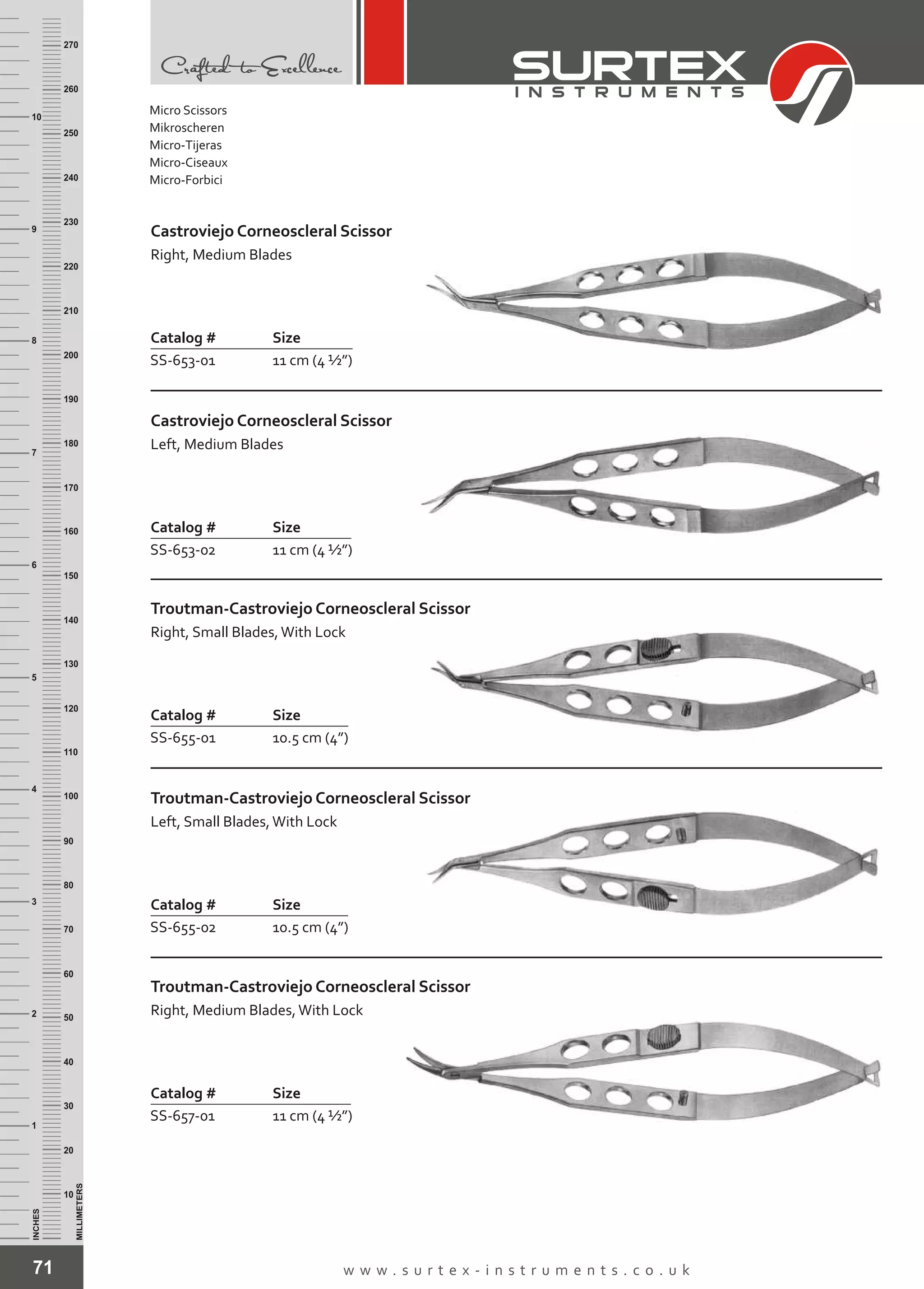 71 w w w . s u r t e x - i n s t r u m e n t s . c o . u k
INCHES
1
2
3
4
5
6
7
8
9
10
250
240
230
220
210
200
190
180
170
160
150
140
130
120
110
100
90
80
70
60
50
40
30
20
10
MILLIMETERS
260
270
Catalog # Size
SS-653-01 11 cm (4 ½”)
Castroviejo Corneoscleral Scissor
Right, Medium Blades
Catalog # Size
SS-653-02 11 cm (4 ½”)
Castroviejo Corneoscleral Scissor
Left, Medium Blades
Catalog # Size
SS-655-01 10.5 cm (4”)
Troutman-Castroviejo Corneoscleral Scissor
Right, Small Blades,With Lock
Catalog # Size
SS-655-02 10.5 cm (4”)
Troutman-Castroviejo Corneoscleral Scissor
Left, Small Blades,With Lock
Catalog # Size
SS-657-01 11 cm (4 ½”)
Troutman-Castroviejo Corneoscleral Scissor
Right, Medium Blades,With Lock
Micro Scissors
Mikroscheren
Micro-Tijeras
Micro-Ciseaux
Micro-Forbici
 