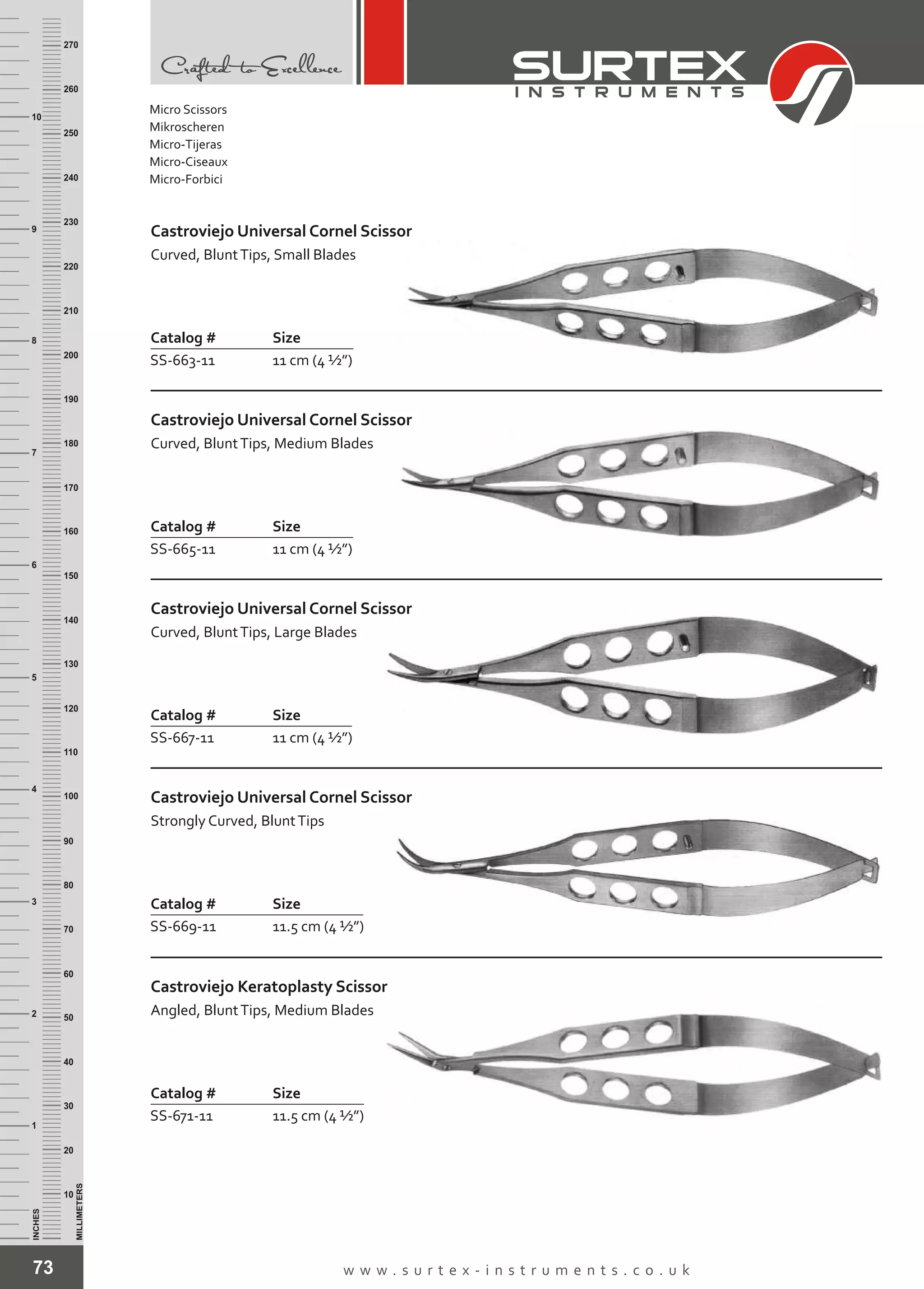 73 w w w . s u r t e x - i n s t r u m e n t s . c o . u k
INCHES
1
2
3
4
5
6
7
8
9
10
250
240
230
220
210
200
190
180
170
160
150
140
130
120
110
100
90
80
70
60
50
40
30
20
10
MILLIMETERS
260
270
Catalog # Size
SS-663-11 11 cm (4 ½”)
Castroviejo Universal Cornel Scissor
Curved, BluntTips, Small Blades
Catalog # Size
SS-665-11 11 cm (4 ½”)
Castroviejo Universal Cornel Scissor
Curved, BluntTips, Medium Blades
Catalog # Size
SS-669-11 11.5 cm (4 ½”)
Castroviejo Universal Cornel Scissor
Strongly Curved, BluntTips
Catalog # Size
SS-671-11 11.5 cm (4 ½”)
Castroviejo Keratoplasty Scissor
Angled, BluntTips, Medium Blades
Micro Scissors
Mikroscheren
Micro-Tijeras
Micro-Ciseaux
Micro-Forbici
Catalog # Size
SS-667-11 11 cm (4 ½”)
Castroviejo Universal Cornel Scissor
Curved, BluntTips, Large Blades
 