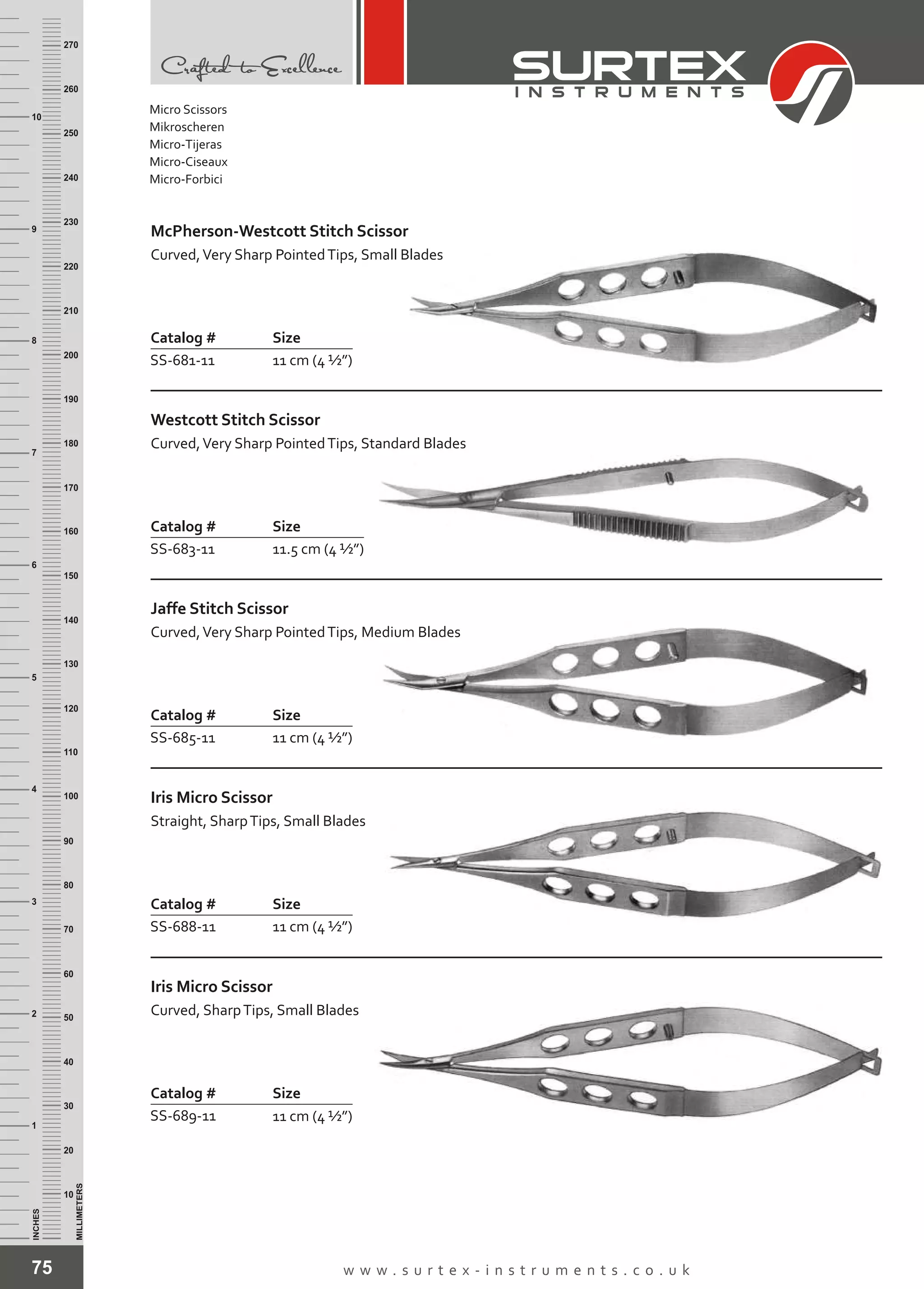 75 w w w . s u r t e x - i n s t r u m e n t s . c o . u k
INCHES
1
2
3
4
5
6
7
8
9
10
250
240
230
220
210
200
190
180
170
160
150
140
130
120
110
100
90
80
70
60
50
40
30
20
10
MILLIMETERS
260
270
Catalog # Size
SS-681-11 11 cm (4 ½”)
McPherson-Westcott Stitch Scissor
Curved,Very Sharp PointedTips, Small Blades
Catalog # Size
SS-683-11 11.5 cm (4 ½”)
Westcott Stitch Scissor
Curved,Very Sharp PointedTips, Standard Blades
Catalog # Size
SS-685-11 11 cm (4 ½”)
Jaffe Stitch Scissor
Curved,Very Sharp PointedTips, Medium Blades
Catalog # Size
SS-688-11 11 cm (4 ½”)
Iris
Straight, SharpTips, Small Blades
Micro Scissor
Catalog # Size
SS-689-11 11 cm (4 ½”)
Iris
Curved, SharpTips, Small Blades
Micro Scissor
Micro Scissors
Mikroscheren
Micro-Tijeras
Micro-Ciseaux
Micro-Forbici
 