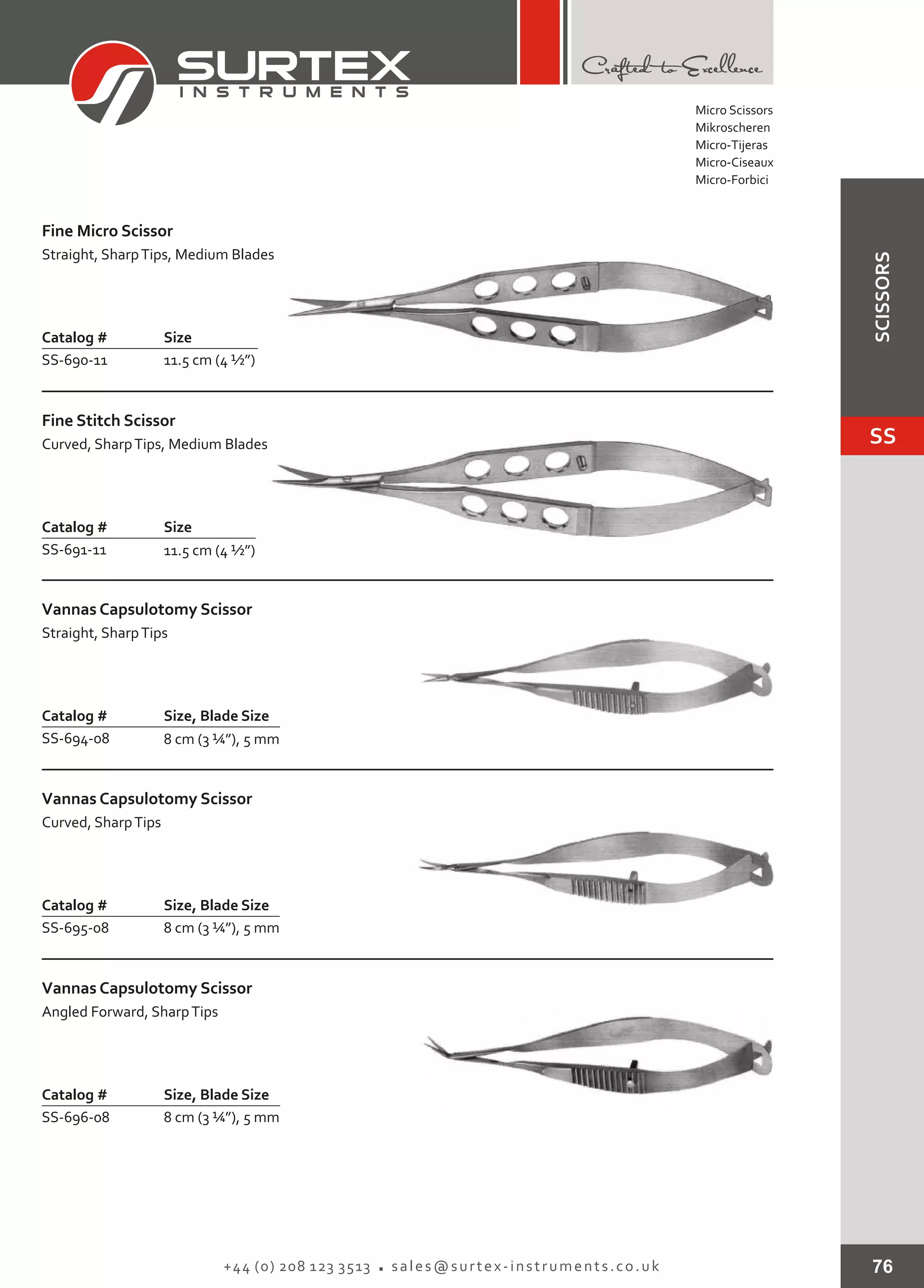 76+44 (0) 208 123 3513 sales@surtex-instruments.co.uk
Catalog # Size
SS-690-11 11.5 cm (4 ½”)
Fine Micro Scissor
Straight, SharpTips, Medium Blades
Catalog # Size
SS-691-11 11.5 cm (4 ½”)
Fine Stitch Scissor
Curved, SharpTips, Medium Blades
Catalog # Size, Blade Size
SS-694-08 8 cm (3 ¼”), 5 mm
Vannas Capsulotomy Scissor
Straight, SharpTips
Catalog # Size, Blade Size
SS-695-08 8 cm (3 ¼”), 5 mm
Vannas Capsulotomy Scissor
Curved, SharpTips
Catalog # Size, Blade Size
SS-696-08 8 cm (3 ¼”), 5 mm
Vannas Capsulotomy Scissor
Angled Forward, SharpTips
Micro Scissors
Mikroscheren
Micro-Tijeras
Micro-Ciseaux
Micro-Forbici
SS
SCISSORS
 